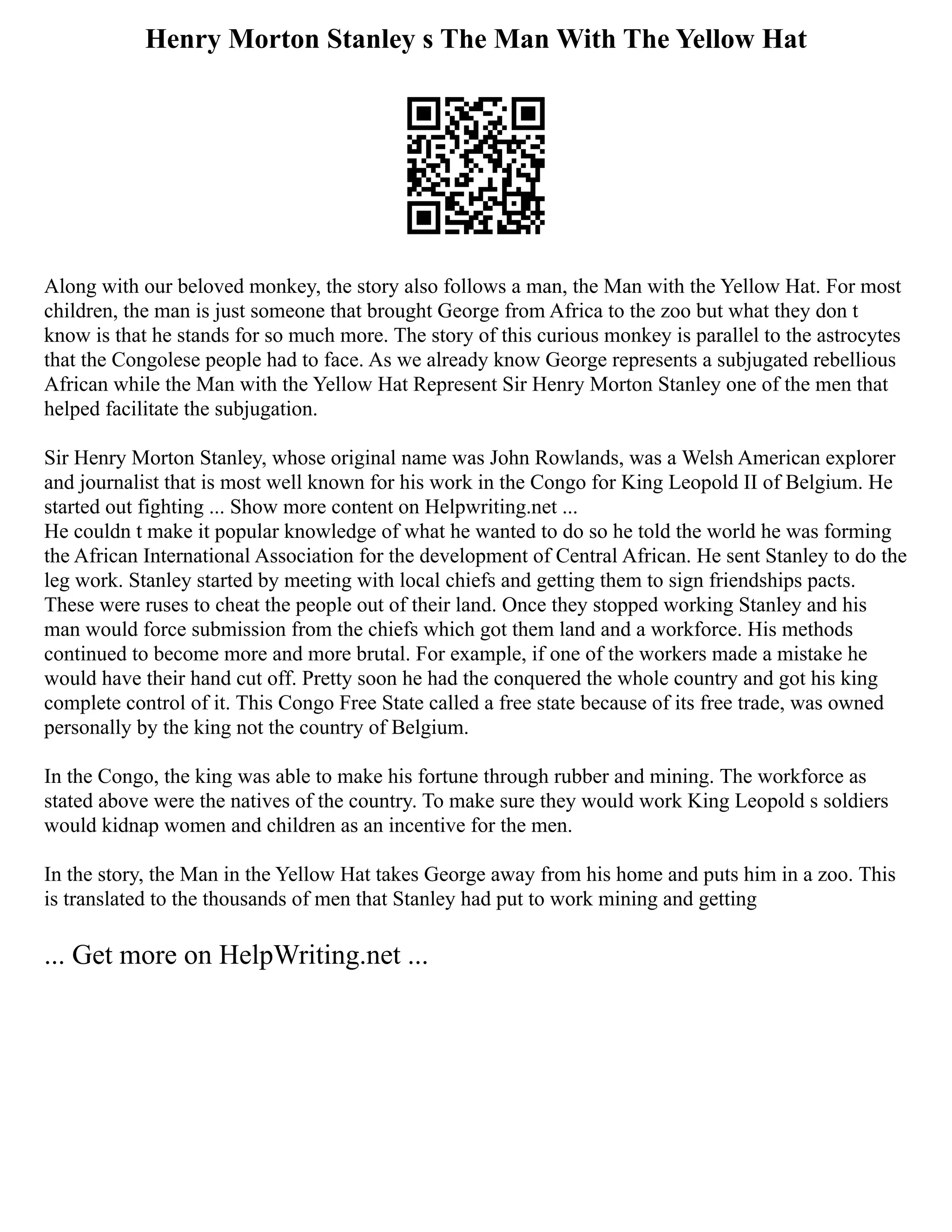 Henry Morton Stanley s The Man With The Yellow Hat
Along with our beloved monkey, the story also follows a man, the Man with the Yellow Hat. For most
children, the man is just someone that brought George from Africa to the zoo but what they don t
know is that he stands for so much more. The story of this curious monkey is parallel to the astrocytes
that the Congolese people had to face. As we already know George represents a subjugated rebellious
African while the Man with the Yellow Hat Represent Sir Henry Morton Stanley one of the men that
helped facilitate the subjugation.
Sir Henry Morton Stanley, whose original name was John Rowlands, was a Welsh American explorer
and journalist that is most well known for his work in the Congo for King Leopold II of Belgium. He
started out fighting ... Show more content on Helpwriting.net ...
He couldn t make it popular knowledge of what he wanted to do so he told the world he was forming
the African International Association for the development of Central African. He sent Stanley to do the
leg work. Stanley started by meeting with local chiefs and getting them to sign friendships pacts.
These were ruses to cheat the people out of their land. Once they stopped working Stanley and his
man would force submission from the chiefs which got them land and a workforce. His methods
continued to become more and more brutal. For example, if one of the workers made a mistake he
would have their hand cut off. Pretty soon he had the conquered the whole country and got his king
complete control of it. This Congo Free State called a free state because of its free trade, was owned
personally by the king not the country of Belgium.
In the Congo, the king was able to make his fortune through rubber and mining. The workforce as
stated above were the natives of the country. To make sure they would work King Leopold s soldiers
would kidnap women and children as an incentive for the men.
In the story, the Man in the Yellow Hat takes George away from his home and puts him in a zoo. This
is translated to the thousands of men that Stanley had put to work mining and getting
... Get more on HelpWriting.net ...
 