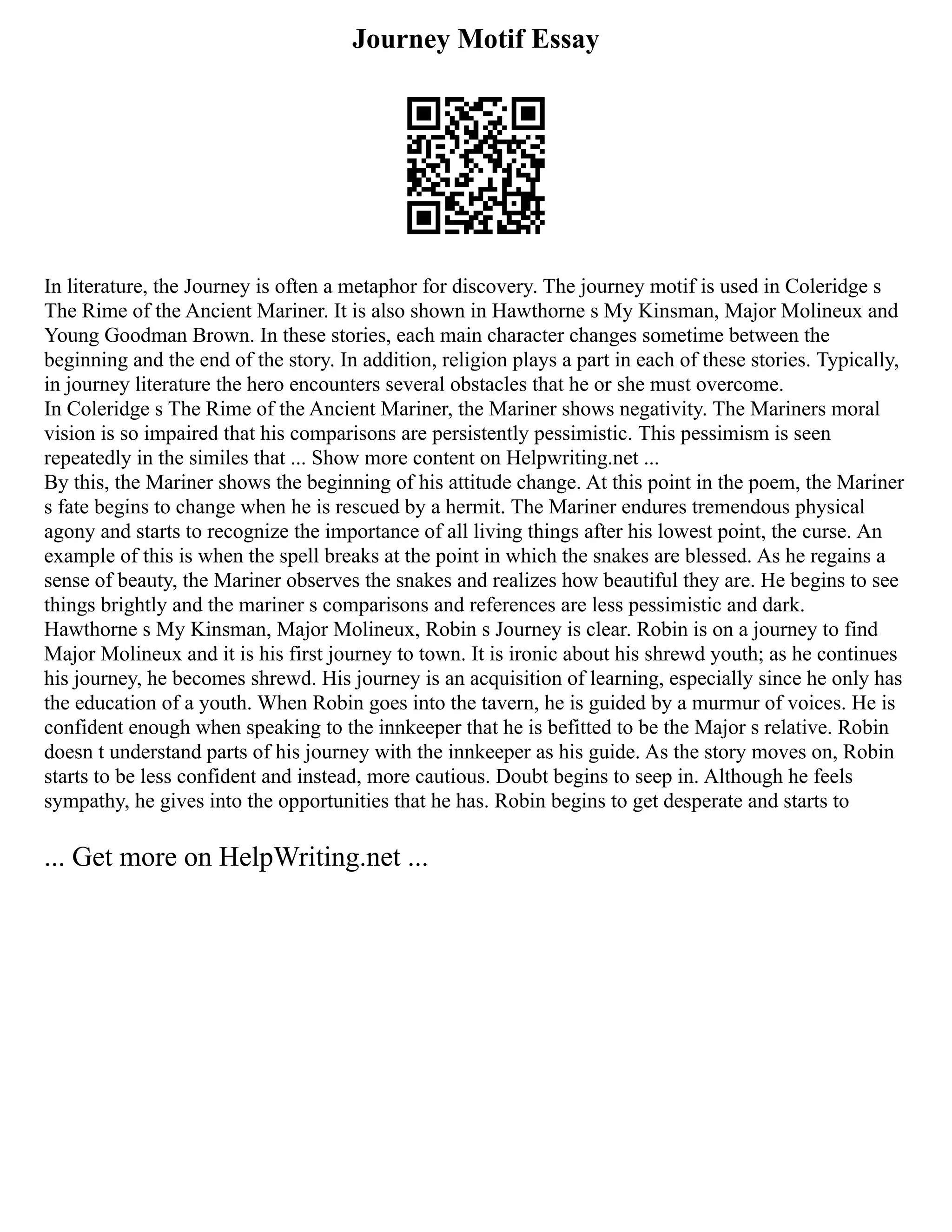 Journey Motif Essay
In literature, the Journey is often a metaphor for discovery. The journey motif is used in Coleridge s
The Rime of the Ancient Mariner. It is also shown in Hawthorne s My Kinsman, Major Molineux and
Young Goodman Brown. In these stories, each main character changes sometime between the
beginning and the end of the story. In addition, religion plays a part in each of these stories. Typically,
in journey literature the hero encounters several obstacles that he or she must overcome.
In Coleridge s The Rime of the Ancient Mariner, the Mariner shows negativity. The Mariners moral
vision is so impaired that his comparisons are persistently pessimistic. This pessimism is seen
repeatedly in the similes that ... Show more content on Helpwriting.net ...
By this, the Mariner shows the beginning of his attitude change. At this point in the poem, the Mariner
s fate begins to change when he is rescued by a hermit. The Mariner endures tremendous physical
agony and starts to recognize the importance of all living things after his lowest point, the curse. An
example of this is when the spell breaks at the point in which the snakes are blessed. As he regains a
sense of beauty, the Mariner observes the snakes and realizes how beautiful they are. He begins to see
things brightly and the mariner s comparisons and references are less pessimistic and dark.
Hawthorne s My Kinsman, Major Molineux, Robin s Journey is clear. Robin is on a journey to find
Major Molineux and it is his first journey to town. It is ironic about his shrewd youth; as he continues
his journey, he becomes shrewd. His journey is an acquisition of learning, especially since he only has
the education of a youth. When Robin goes into the tavern, he is guided by a murmur of voices. He is
confident enough when speaking to the innkeeper that he is befitted to be the Major s relative. Robin
doesn t understand parts of his journey with the innkeeper as his guide. As the story moves on, Robin
starts to be less confident and instead, more cautious. Doubt begins to seep in. Although he feels
sympathy, he gives into the opportunities that he has. Robin begins to get desperate and starts to
... Get more on HelpWriting.net ...
 