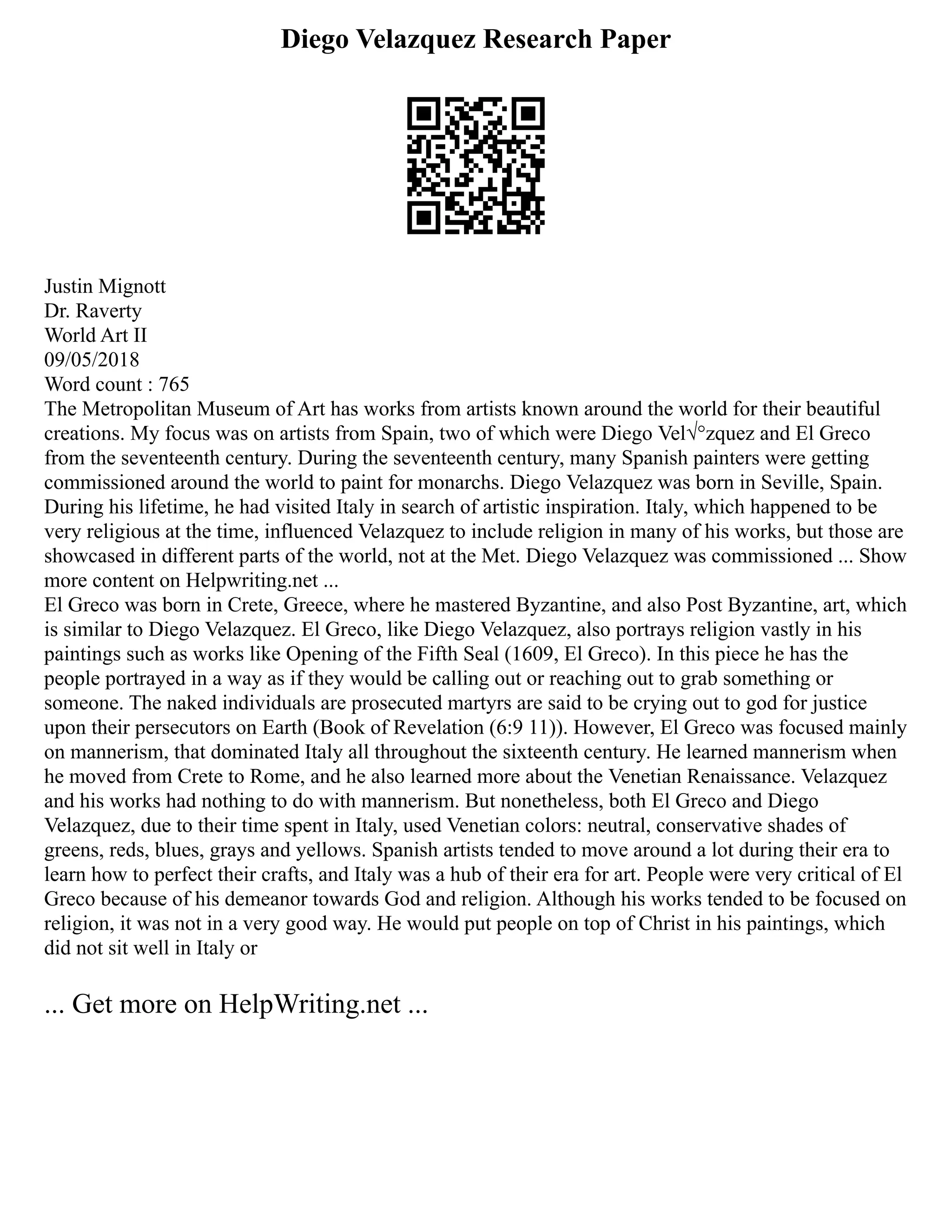 Diego Velazquez Research Paper
Justin Mignott
Dr. Raverty
World Art II
09/05/2018
Word count : 765
The Metropolitan Museum of Art has works from artists known around the world for their beautiful
creations. My focus was on artists from Spain, two of which were Diego Vel√°zquez and El Greco
from the seventeenth century. During the seventeenth century, many Spanish painters were getting
commissioned around the world to paint for monarchs. Diego Velazquez was born in Seville, Spain.
During his lifetime, he had visited Italy in search of artistic inspiration. Italy, which happened to be
very religious at the time, influenced Velazquez to include religion in many of his works, but those are
showcased in different parts of the world, not at the Met. Diego Velazquez was commissioned ... Show
more content on Helpwriting.net ...
El Greco was born in Crete, Greece, where he mastered Byzantine, and also Post Byzantine, art, which
is similar to Diego Velazquez. El Greco, like Diego Velazquez, also portrays religion vastly in his
paintings such as works like Opening of the Fifth Seal (1609, El Greco). In this piece he has the
people portrayed in a way as if they would be calling out or reaching out to grab something or
someone. The naked individuals are prosecuted martyrs are said to be crying out to god for justice
upon their persecutors on Earth (Book of Revelation (6:9 11)). However, El Greco was focused mainly
on mannerism, that dominated Italy all throughout the sixteenth century. He learned mannerism when
he moved from Crete to Rome, and he also learned more about the Venetian Renaissance. Velazquez
and his works had nothing to do with mannerism. But nonetheless, both El Greco and Diego
Velazquez, due to their time spent in Italy, used Venetian colors: neutral, conservative shades of
greens, reds, blues, grays and yellows. Spanish artists tended to move around a lot during their era to
learn how to perfect their crafts, and Italy was a hub of their era for art. People were very critical of El
Greco because of his demeanor towards God and religion. Although his works tended to be focused on
religion, it was not in a very good way. He would put people on top of Christ in his paintings, which
did not sit well in Italy or
... Get more on HelpWriting.net ...
 