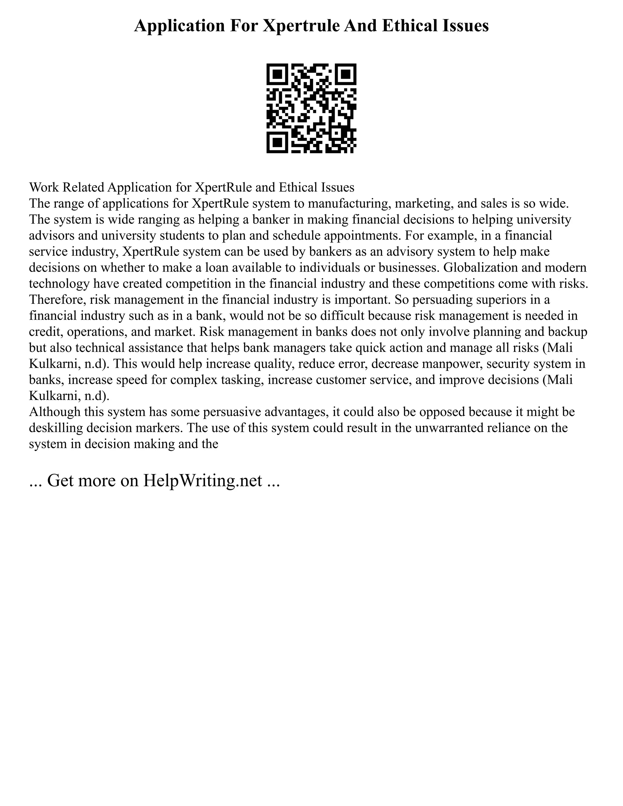 Application For Xpertrule And Ethical Issues
Work Related Application for XpertRule and Ethical Issues
The range of applications for XpertRule system to manufacturing, marketing, and sales is so wide.
The system is wide ranging as helping a banker in making financial decisions to helping university
advisors and university students to plan and schedule appointments. For example, in a financial
service industry, XpertRule system can be used by bankers as an advisory system to help make
decisions on whether to make a loan available to individuals or businesses. Globalization and modern
technology have created competition in the financial industry and these competitions come with risks.
Therefore, risk management in the financial industry is important. So persuading superiors in a
financial industry such as in a bank, would not be so difficult because risk management is needed in
credit, operations, and market. Risk management in banks does not only involve planning and backup
but also technical assistance that helps bank managers take quick action and manage all risks (Mali
Kulkarni, n.d). This would help increase quality, reduce error, decrease manpower, security system in
banks, increase speed for complex tasking, increase customer service, and improve decisions (Mali
Kulkarni, n.d).
Although this system has some persuasive advantages, it could also be opposed because it might be
deskilling decision markers. The use of this system could result in the unwarranted reliance on the
system in decision making and the
... Get more on HelpWriting.net ...
 