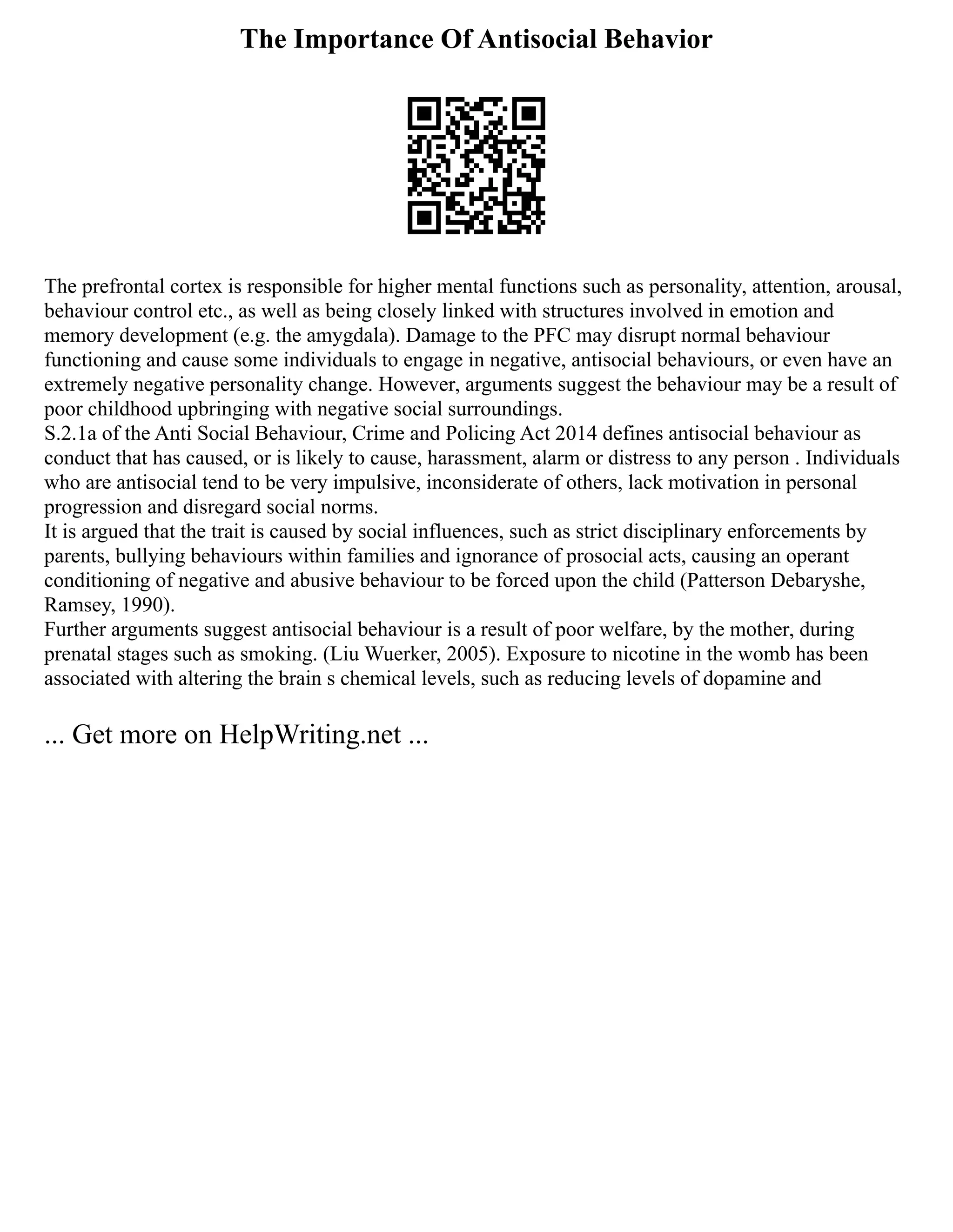 The Importance Of Antisocial Behavior
The prefrontal cortex is responsible for higher mental functions such as personality, attention, arousal,
behaviour control etc., as well as being closely linked with structures involved in emotion and
memory development (e.g. the amygdala). Damage to the PFC may disrupt normal behaviour
functioning and cause some individuals to engage in negative, antisocial behaviours, or even have an
extremely negative personality change. However, arguments suggest the behaviour may be a result of
poor childhood upbringing with negative social surroundings.
S.2.1a of the Anti Social Behaviour, Crime and Policing Act 2014 defines antisocial behaviour as
conduct that has caused, or is likely to cause, harassment, alarm or distress to any person . Individuals
who are antisocial tend to be very impulsive, inconsiderate of others, lack motivation in personal
progression and disregard social norms.
It is argued that the trait is caused by social influences, such as strict disciplinary enforcements by
parents, bullying behaviours within families and ignorance of prosocial acts, causing an operant
conditioning of negative and abusive behaviour to be forced upon the child (Patterson Debaryshe,
Ramsey, 1990).
Further arguments suggest antisocial behaviour is a result of poor welfare, by the mother, during
prenatal stages such as smoking. (Liu Wuerker, 2005). Exposure to nicotine in the womb has been
associated with altering the brain s chemical levels, such as reducing levels of dopamine and
... Get more on HelpWriting.net ...
 