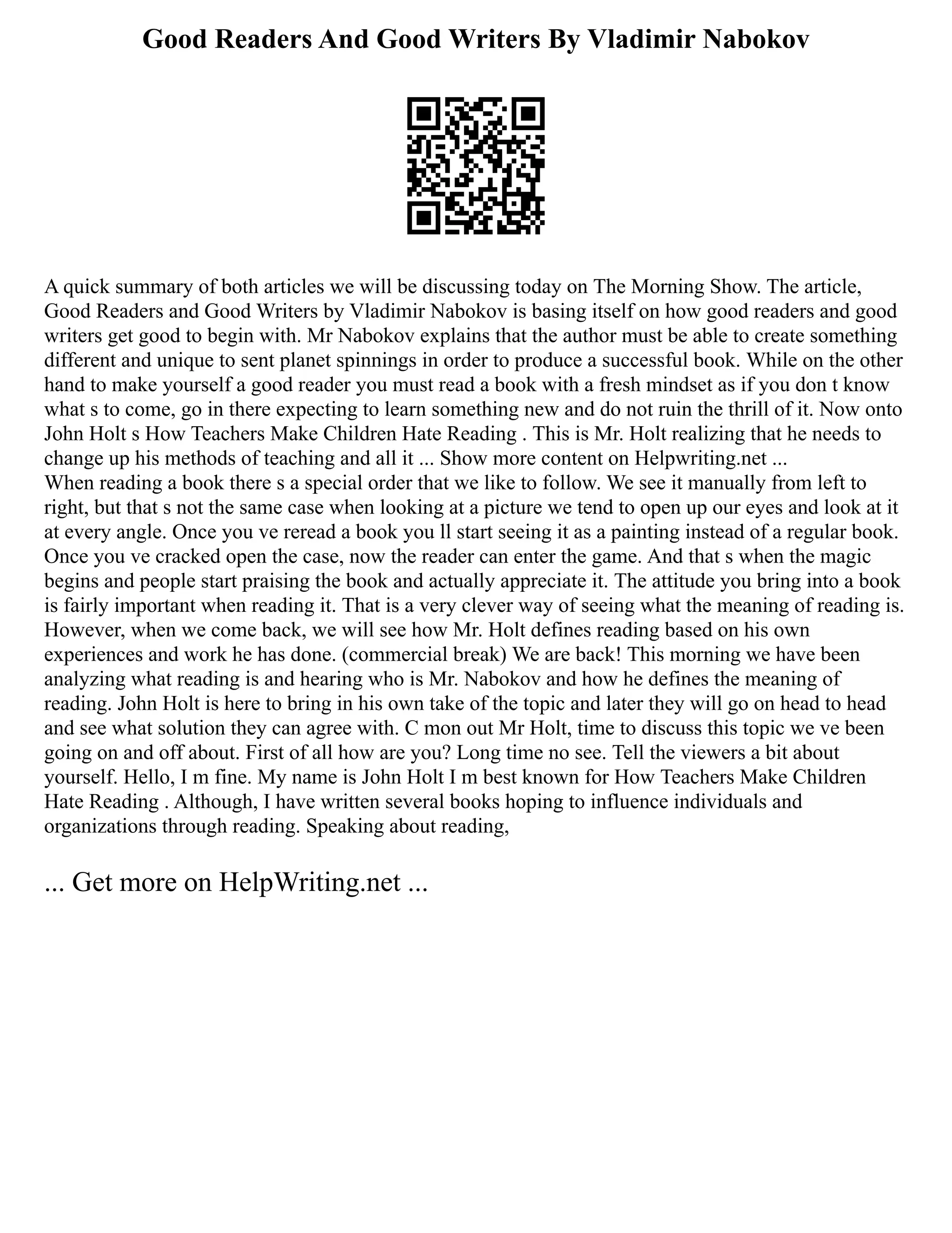 Good Readers And Good Writers By Vladimir Nabokov
A quick summary of both articles we will be discussing today on The Morning Show. The article,
Good Readers and Good Writers by Vladimir Nabokov is basing itself on how good readers and good
writers get good to begin with. Mr Nabokov explains that the author must be able to create something
different and unique to sent planet spinnings in order to produce a successful book. While on the other
hand to make yourself a good reader you must read a book with a fresh mindset as if you don t know
what s to come, go in there expecting to learn something new and do not ruin the thrill of it. Now onto
John Holt s How Teachers Make Children Hate Reading . This is Mr. Holt realizing that he needs to
change up his methods of teaching and all it ... Show more content on Helpwriting.net ...
When reading a book there s a special order that we like to follow. We see it manually from left to
right, but that s not the same case when looking at a picture we tend to open up our eyes and look at it
at every angle. Once you ve reread a book you ll start seeing it as a painting instead of a regular book.
Once you ve cracked open the case, now the reader can enter the game. And that s when the magic
begins and people start praising the book and actually appreciate it. The attitude you bring into a book
is fairly important when reading it. That is a very clever way of seeing what the meaning of reading is.
However, when we come back, we will see how Mr. Holt defines reading based on his own
experiences and work he has done. (commercial break) We are back! This morning we have been
analyzing what reading is and hearing who is Mr. Nabokov and how he defines the meaning of
reading. John Holt is here to bring in his own take of the topic and later they will go on head to head
and see what solution they can agree with. C mon out Mr Holt, time to discuss this topic we ve been
going on and off about. First of all how are you? Long time no see. Tell the viewers a bit about
yourself. Hello, I m fine. My name is John Holt I m best known for How Teachers Make Children
Hate Reading . Although, I have written several books hoping to influence individuals and
organizations through reading. Speaking about reading,
... Get more on HelpWriting.net ...
 