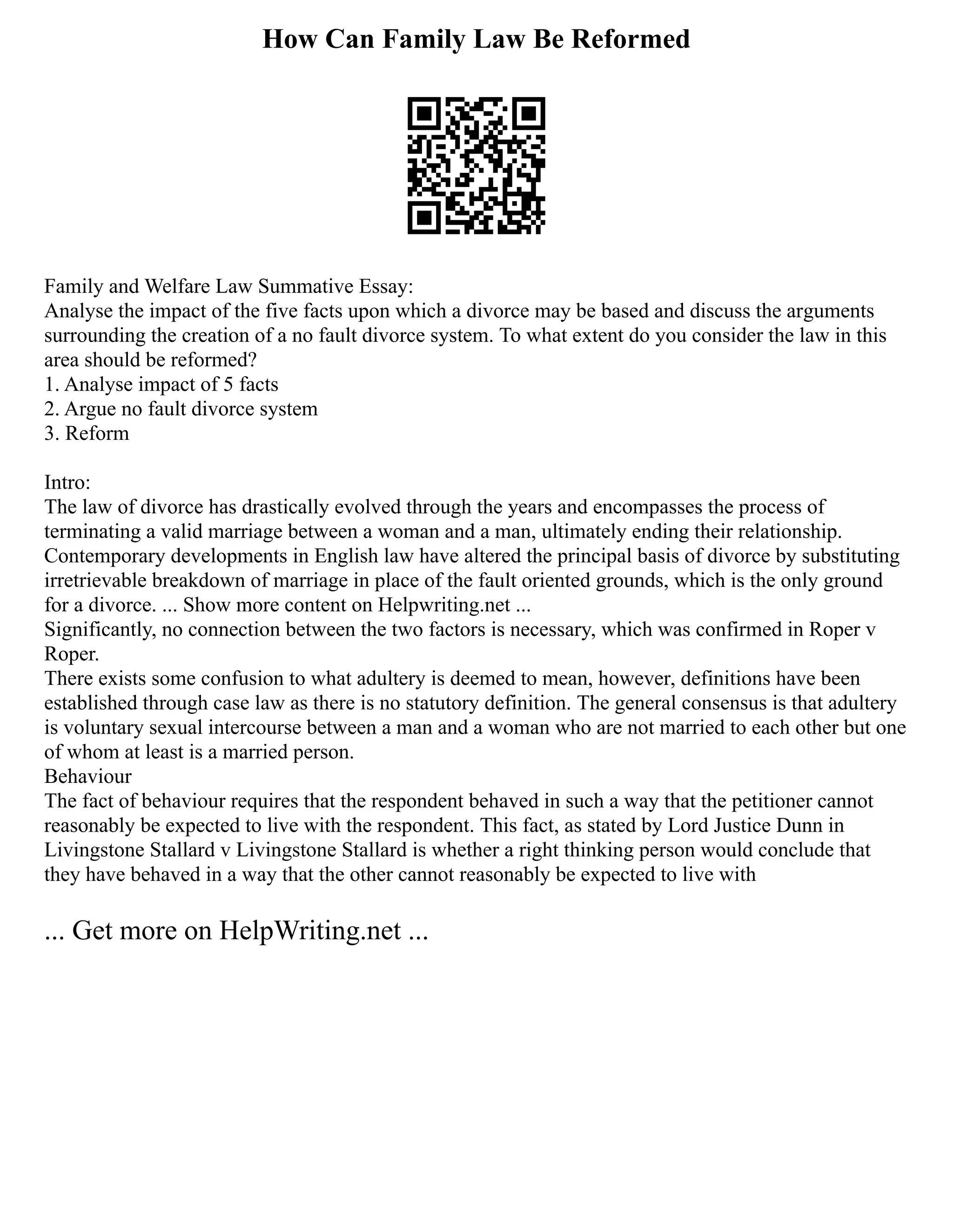 How Can Family Law Be Reformed
Family and Welfare Law Summative Essay:
Analyse the impact of the five facts upon which a divorce may be based and discuss the arguments
surrounding the creation of a no fault divorce system. To what extent do you consider the law in this
area should be reformed?
1. Analyse impact of 5 facts
2. Argue no fault divorce system
3. Reform
Intro:
The law of divorce has drastically evolved through the years and encompasses the process of
terminating a valid marriage between a woman and a man, ultimately ending their relationship.
Contemporary developments in English law have altered the principal basis of divorce by substituting
irretrievable breakdown of marriage in place of the fault oriented grounds, which is the only ground
for a divorce. ... Show more content on Helpwriting.net ...
Significantly, no connection between the two factors is necessary, which was confirmed in Roper v
Roper.
There exists some confusion to what adultery is deemed to mean, however, definitions have been
established through case law as there is no statutory definition. The general consensus is that adultery
is voluntary sexual intercourse between a man and a woman who are not married to each other but one
of whom at least is a married person.
Behaviour
The fact of behaviour requires that the respondent behaved in such a way that the petitioner cannot
reasonably be expected to live with the respondent. This fact, as stated by Lord Justice Dunn in
Livingstone Stallard v Livingstone Stallard is whether a right thinking person would conclude that
they have behaved in a way that the other cannot reasonably be expected to live with
... Get more on HelpWriting.net ...
 