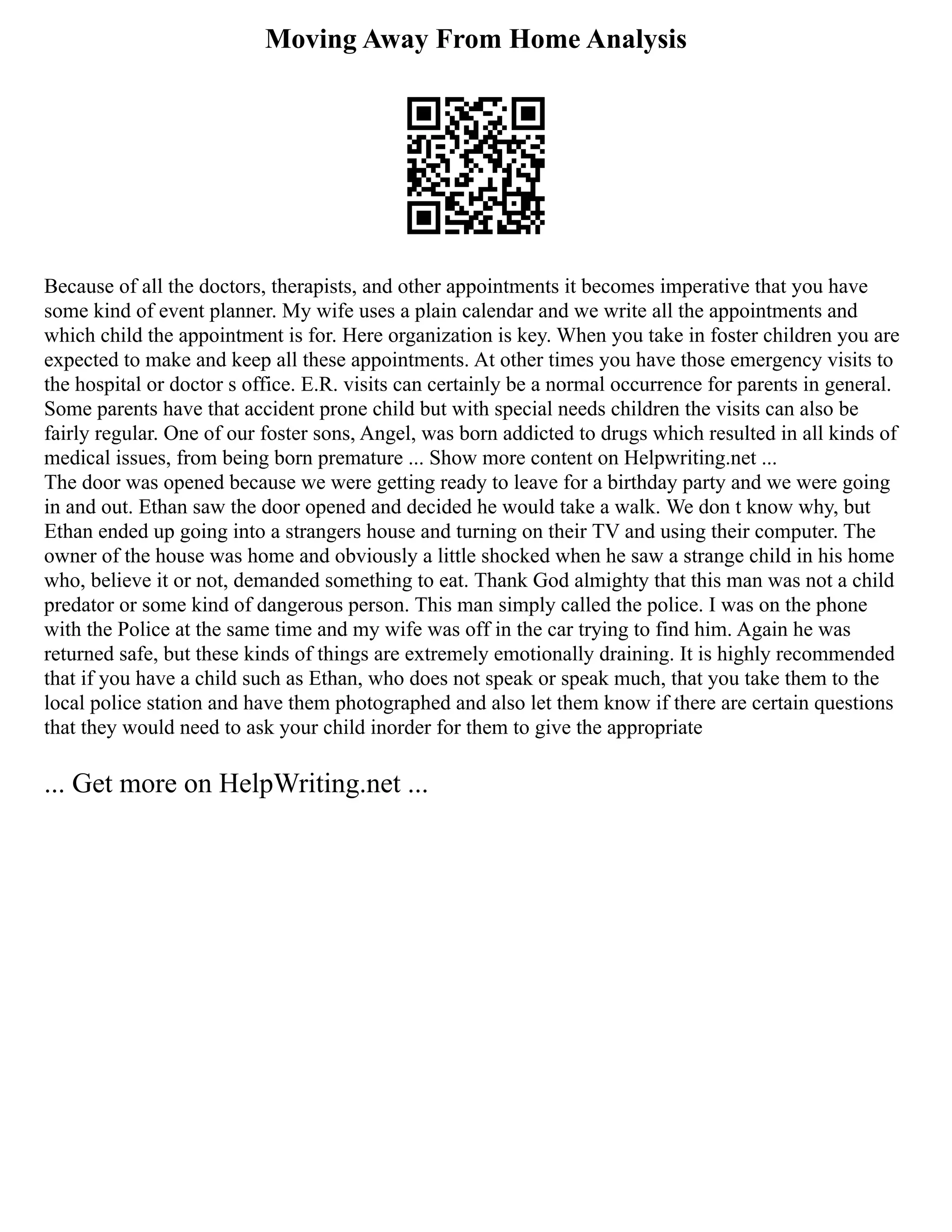Moving Away From Home Analysis
Because of all the doctors, therapists, and other appointments it becomes imperative that you have
some kind of event planner. My wife uses a plain calendar and we write all the appointments and
which child the appointment is for. Here organization is key. When you take in foster children you are
expected to make and keep all these appointments. At other times you have those emergency visits to
the hospital or doctor s office. E.R. visits can certainly be a normal occurrence for parents in general.
Some parents have that accident prone child but with special needs children the visits can also be
fairly regular. One of our foster sons, Angel, was born addicted to drugs which resulted in all kinds of
medical issues, from being born premature ... Show more content on Helpwriting.net ...
The door was opened because we were getting ready to leave for a birthday party and we were going
in and out. Ethan saw the door opened and decided he would take a walk. We don t know why, but
Ethan ended up going into a strangers house and turning on their TV and using their computer. The
owner of the house was home and obviously a little shocked when he saw a strange child in his home
who, believe it or not, demanded something to eat. Thank God almighty that this man was not a child
predator or some kind of dangerous person. This man simply called the police. I was on the phone
with the Police at the same time and my wife was off in the car trying to find him. Again he was
returned safe, but these kinds of things are extremely emotionally draining. It is highly recommended
that if you have a child such as Ethan, who does not speak or speak much, that you take them to the
local police station and have them photographed and also let them know if there are certain questions
that they would need to ask your child inorder for them to give the appropriate
... Get more on HelpWriting.net ...
 