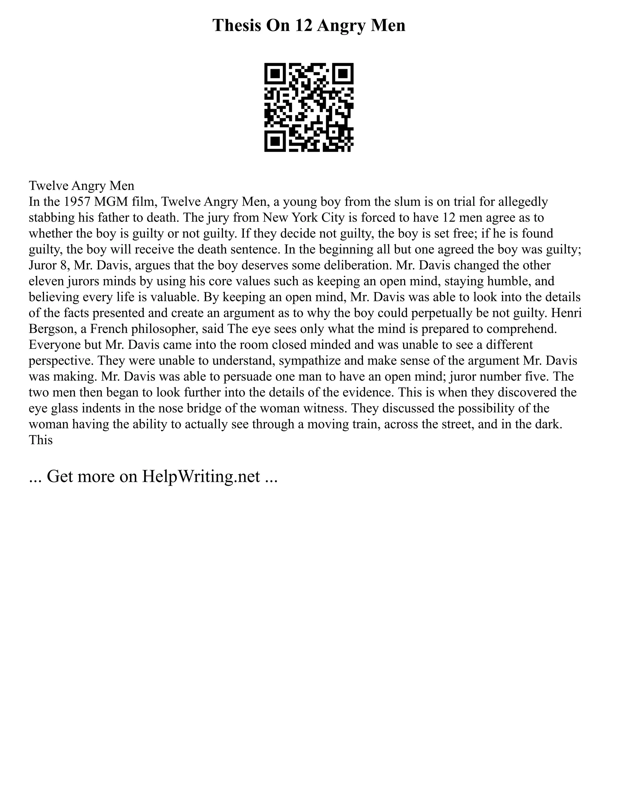Thesis On 12 Angry Men
Twelve Angry Men
In the 1957 MGM film, Twelve Angry Men, a young boy from the slum is on trial for allegedly
stabbing his father to death. The jury from New York City is forced to have 12 men agree as to
whether the boy is guilty or not guilty. If they decide not guilty, the boy is set free; if he is found
guilty, the boy will receive the death sentence. In the beginning all but one agreed the boy was guilty;
Juror 8, Mr. Davis, argues that the boy deserves some deliberation. Mr. Davis changed the other
eleven jurors minds by using his core values such as keeping an open mind, staying humble, and
believing every life is valuable. By keeping an open mind, Mr. Davis was able to look into the details
of the facts presented and create an argument as to why the boy could perpetually be not guilty. Henri
Bergson, a French philosopher, said The eye sees only what the mind is prepared to comprehend.
Everyone but Mr. Davis came into the room closed minded and was unable to see a different
perspective. They were unable to understand, sympathize and make sense of the argument Mr. Davis
was making. Mr. Davis was able to persuade one man to have an open mind; juror number five. The
two men then began to look further into the details of the evidence. This is when they discovered the
eye glass indents in the nose bridge of the woman witness. They discussed the possibility of the
woman having the ability to actually see through a moving train, across the street, and in the dark.
This
... Get more on HelpWriting.net ...
 