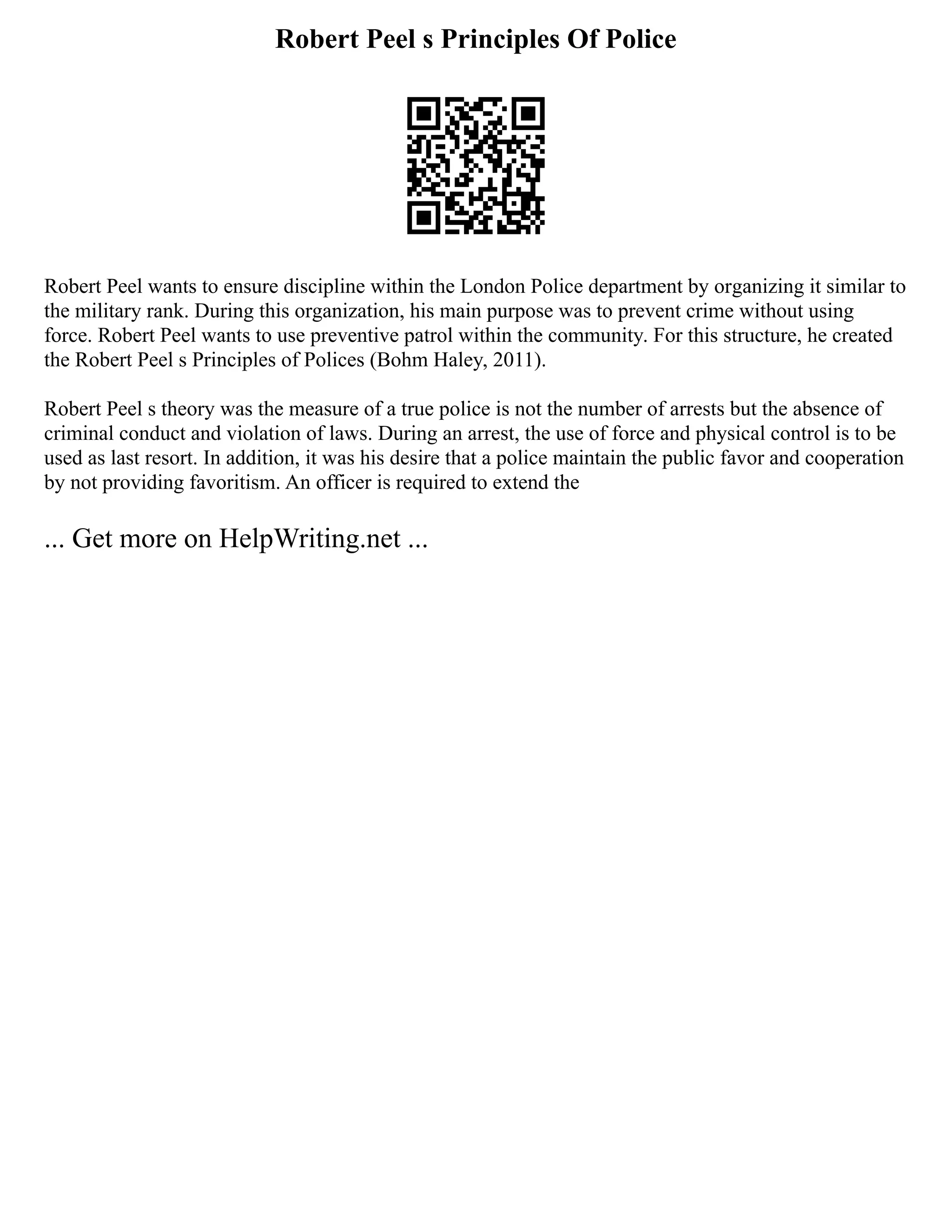 Robert Peel s Principles Of Police
Robert Peel wants to ensure discipline within the London Police department by organizing it similar to
the military rank. During this organization, his main purpose was to prevent crime without using
force. Robert Peel wants to use preventive patrol within the community. For this structure, he created
the Robert Peel s Principles of Polices (Bohm Haley, 2011).
Robert Peel s theory was the measure of a true police is not the number of arrests but the absence of
criminal conduct and violation of laws. During an arrest, the use of force and physical control is to be
used as last resort. In addition, it was his desire that a police maintain the public favor and cooperation
by not providing favoritism. An officer is required to extend the
... Get more on HelpWriting.net ...
 