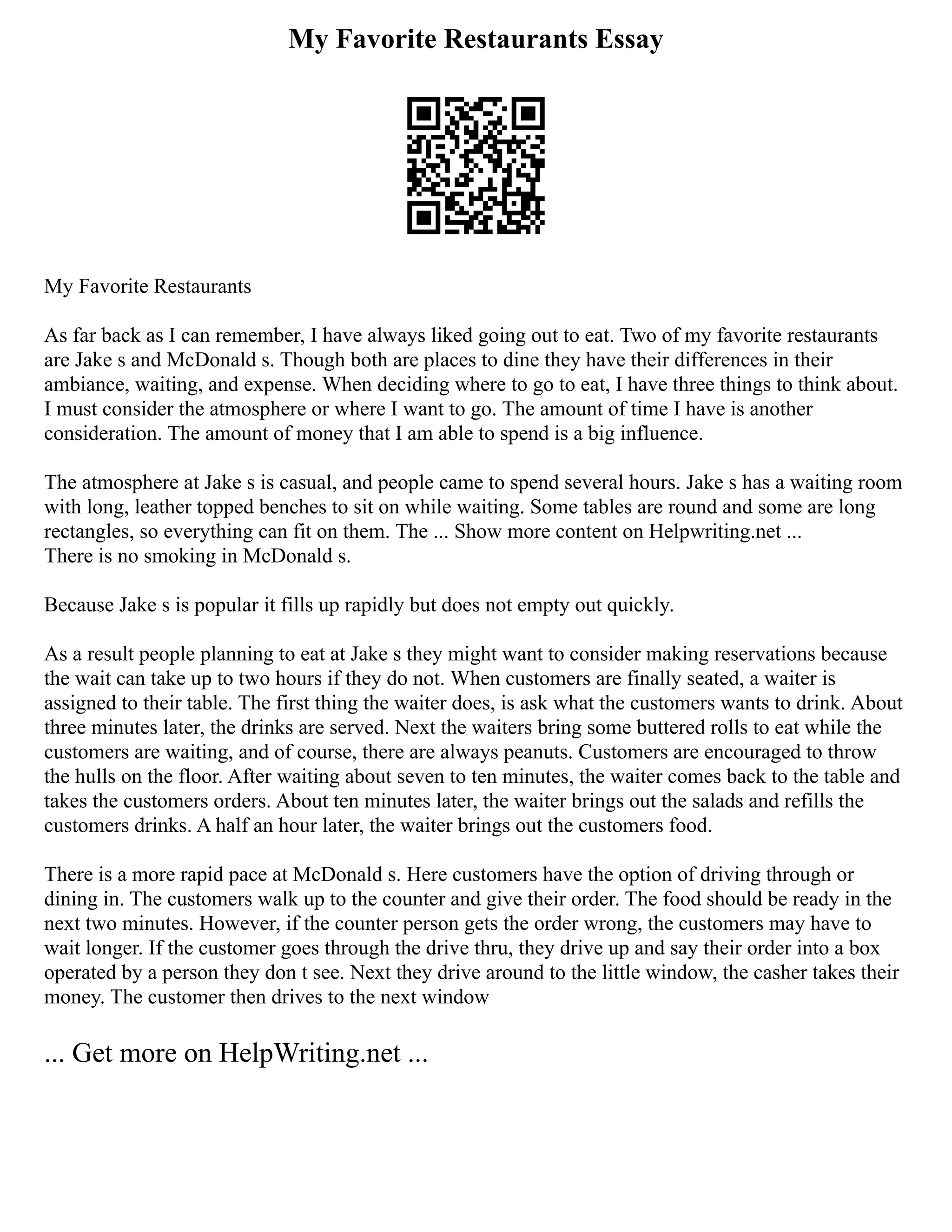 My Favorite Restaurants Essay
My Favorite Restaurants
As far back as I can remember, I have always liked going out to eat. Two of my favorite restaurants
are Jake s and McDonald s. Though both are places to dine they have their differences in their
ambiance, waiting, and expense. When deciding where to go to eat, I have three things to think about.
I must consider the atmosphere or where I want to go. The amount of time I have is another
consideration. The amount of money that I am able to spend is a big influence.
The atmosphere at Jake s is casual, and people came to spend several hours. Jake s has a waiting room
with long, leather topped benches to sit on while waiting. Some tables are round and some are long
rectangles, so everything can fit on them. The ... Show more content on Helpwriting.net ...
There is no smoking in McDonald s.
Because Jake s is popular it fills up rapidly but does not empty out quickly.
As a result people planning to eat at Jake s they might want to consider making reservations because
the wait can take up to two hours if they do not. When customers are finally seated, a waiter is
assigned to their table. The first thing the waiter does, is ask what the customers wants to drink. About
three minutes later, the drinks are served. Next the waiters bring some buttered rolls to eat while the
customers are waiting, and of course, there are always peanuts. Customers are encouraged to throw
the hulls on the floor. After waiting about seven to ten minutes, the waiter comes back to the table and
takes the customers orders. About ten minutes later, the waiter brings out the salads and refills the
customers drinks. A half an hour later, the waiter brings out the customers food.
There is a more rapid pace at McDonald s. Here customers have the option of driving through or
dining in. The customers walk up to the counter and give their order. The food should be ready in the
next two minutes. However, if the counter person gets the order wrong, the customers may have to
wait longer. If the customer goes through the drive thru, they drive up and say their order into a box
operated by a person they don t see. Next they drive around to the little window, the casher takes their
money. The customer then drives to the next window
... Get more on HelpWriting.net ...
 
