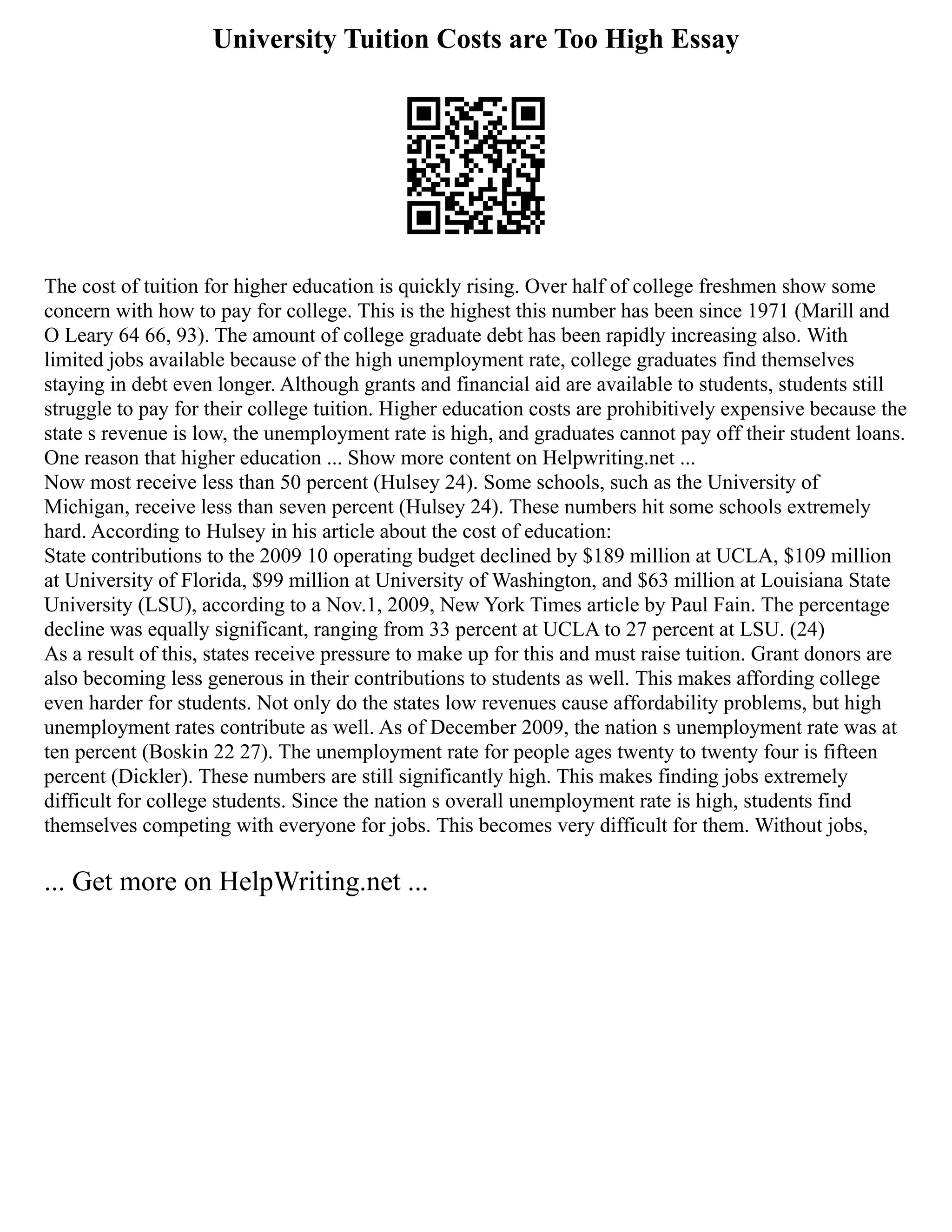University Tuition Costs are Too High Essay
The cost of tuition for higher education is quickly rising. Over half of college freshmen show some
concern with how to pay for college. This is the highest this number has been since 1971 (Marill and
O Leary 64 66, 93). The amount of college graduate debt has been rapidly increasing also. With
limited jobs available because of the high unemployment rate, college graduates find themselves
staying in debt even longer. Although grants and financial aid are available to students, students still
struggle to pay for their college tuition. Higher education costs are prohibitively expensive because the
state s revenue is low, the unemployment rate is high, and graduates cannot pay off their student loans.
One reason that higher education ... Show more content on Helpwriting.net ...
Now most receive less than 50 percent (Hulsey 24). Some schools, such as the University of
Michigan, receive less than seven percent (Hulsey 24). These numbers hit some schools extremely
hard. According to Hulsey in his article about the cost of education:
State contributions to the 2009 10 operating budget declined by $189 million at UCLA, $109 million
at University of Florida, $99 million at University of Washington, and $63 million at Louisiana State
University (LSU), according to a Nov.1, 2009, New York Times article by Paul Fain. The percentage
decline was equally significant, ranging from 33 percent at UCLA to 27 percent at LSU. (24)
As a result of this, states receive pressure to make up for this and must raise tuition. Grant donors are
also becoming less generous in their contributions to students as well. This makes affording college
even harder for students. Not only do the states low revenues cause affordability problems, but high
unemployment rates contribute as well. As of December 2009, the nation s unemployment rate was at
ten percent (Boskin 22 27). The unemployment rate for people ages twenty to twenty four is fifteen
percent (Dickler). These numbers are still significantly high. This makes finding jobs extremely
difficult for college students. Since the nation s overall unemployment rate is high, students find
themselves competing with everyone for jobs. This becomes very difficult for them. Without jobs,
... Get more on HelpWriting.net ...
 