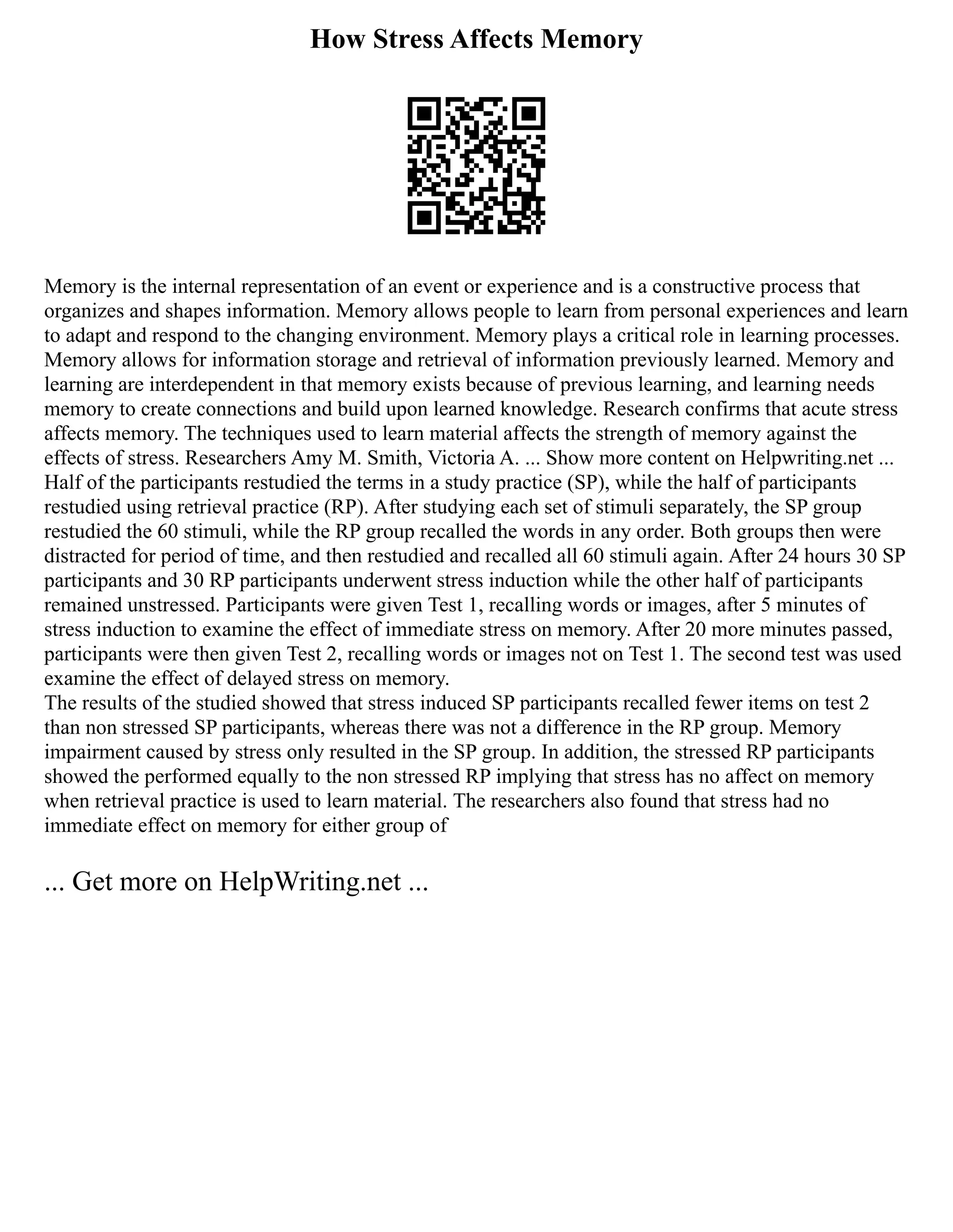 How Stress Affects Memory
Memory is the internal representation of an event or experience and is a constructive process that
organizes and shapes information. Memory allows people to learn from personal experiences and learn
to adapt and respond to the changing environment. Memory plays a critical role in learning processes.
Memory allows for information storage and retrieval of information previously learned. Memory and
learning are interdependent in that memory exists because of previous learning, and learning needs
memory to create connections and build upon learned knowledge. Research confirms that acute stress
affects memory. The techniques used to learn material affects the strength of memory against the
effects of stress. Researchers Amy M. Smith, Victoria A. ... Show more content on Helpwriting.net ...
Half of the participants restudied the terms in a study practice (SP), while the half of participants
restudied using retrieval practice (RP). After studying each set of stimuli separately, the SP group
restudied the 60 stimuli, while the RP group recalled the words in any order. Both groups then were
distracted for period of time, and then restudied and recalled all 60 stimuli again. After 24 hours 30 SP
participants and 30 RP participants underwent stress induction while the other half of participants
remained unstressed. Participants were given Test 1, recalling words or images, after 5 minutes of
stress induction to examine the effect of immediate stress on memory. After 20 more minutes passed,
participants were then given Test 2, recalling words or images not on Test 1. The second test was used
examine the effect of delayed stress on memory.
The results of the studied showed that stress induced SP participants recalled fewer items on test 2
than non stressed SP participants, whereas there was not a difference in the RP group. Memory
impairment caused by stress only resulted in the SP group. In addition, the stressed RP participants
showed the performed equally to the non stressed RP implying that stress has no affect on memory
when retrieval practice is used to learn material. The researchers also found that stress had no
immediate effect on memory for either group of
... Get more on HelpWriting.net ...
 