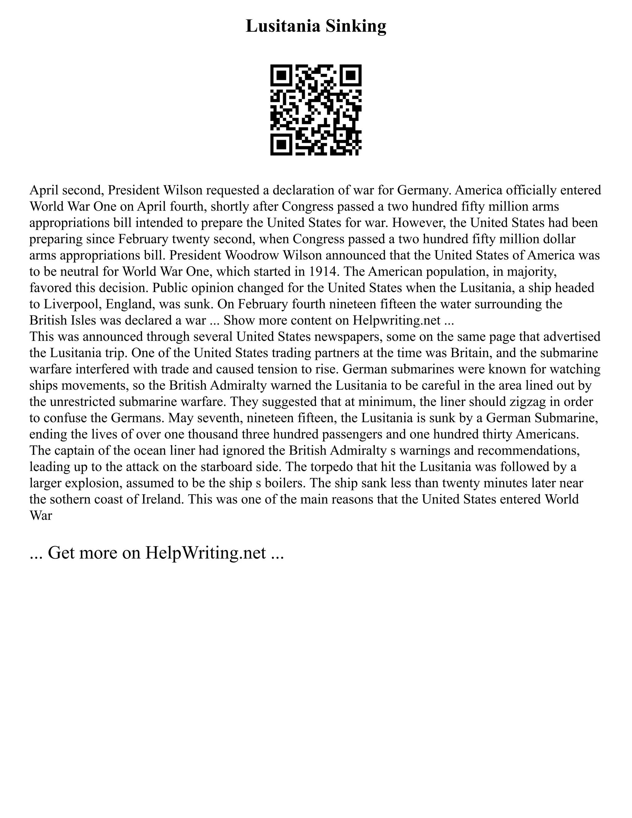 Lusitania Sinking
April second, President Wilson requested a declaration of war for Germany. America officially entered
World War One on April fourth, shortly after Congress passed a two hundred fifty million arms
appropriations bill intended to prepare the United States for war. However, the United States had been
preparing since February twenty second, when Congress passed a two hundred fifty million dollar
arms appropriations bill. President Woodrow Wilson announced that the United States of America was
to be neutral for World War One, which started in 1914. The American population, in majority,
favored this decision. Public opinion changed for the United States when the Lusitania, a ship headed
to Liverpool, England, was sunk. On February fourth nineteen fifteen the water surrounding the
British Isles was declared a war ... Show more content on Helpwriting.net ...
This was announced through several United States newspapers, some on the same page that advertised
the Lusitania trip. One of the United States trading partners at the time was Britain, and the submarine
warfare interfered with trade and caused tension to rise. German submarines were known for watching
ships movements, so the British Admiralty warned the Lusitania to be careful in the area lined out by
the unrestricted submarine warfare. They suggested that at minimum, the liner should zigzag in order
to confuse the Germans. May seventh, nineteen fifteen, the Lusitania is sunk by a German Submarine,
ending the lives of over one thousand three hundred passengers and one hundred thirty Americans.
The captain of the ocean liner had ignored the British Admiralty s warnings and recommendations,
leading up to the attack on the starboard side. The torpedo that hit the Lusitania was followed by a
larger explosion, assumed to be the ship s boilers. The ship sank less than twenty minutes later near
the sothern coast of Ireland. This was one of the main reasons that the United States entered World
War
... Get more on HelpWriting.net ...
 