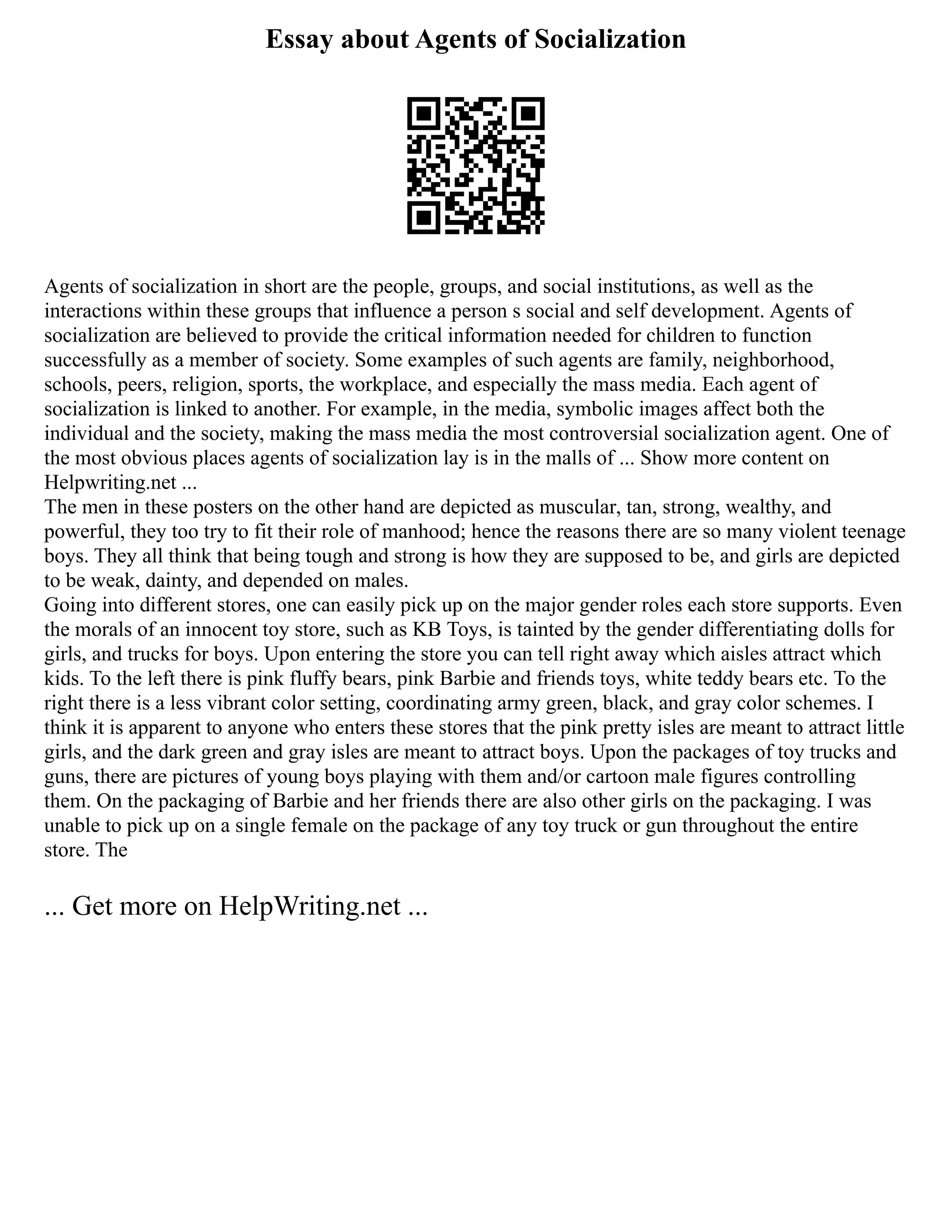 Essay about Agents of Socialization
Agents of socialization in short are the people, groups, and social institutions, as well as the
interactions within these groups that influence a person s social and self development. Agents of
socialization are believed to provide the critical information needed for children to function
successfully as a member of society. Some examples of such agents are family, neighborhood,
schools, peers, religion, sports, the workplace, and especially the mass media. Each agent of
socialization is linked to another. For example, in the media, symbolic images affect both the
individual and the society, making the mass media the most controversial socialization agent. One of
the most obvious places agents of socialization lay is in the malls of ... Show more content on
Helpwriting.net ...
The men in these posters on the other hand are depicted as muscular, tan, strong, wealthy, and
powerful, they too try to fit their role of manhood; hence the reasons there are so many violent teenage
boys. They all think that being tough and strong is how they are supposed to be, and girls are depicted
to be weak, dainty, and depended on males.
Going into different stores, one can easily pick up on the major gender roles each store supports. Even
the morals of an innocent toy store, such as KB Toys, is tainted by the gender differentiating dolls for
girls, and trucks for boys. Upon entering the store you can tell right away which aisles attract which
kids. To the left there is pink fluffy bears, pink Barbie and friends toys, white teddy bears etc. To the
right there is a less vibrant color setting, coordinating army green, black, and gray color schemes. I
think it is apparent to anyone who enters these stores that the pink pretty isles are meant to attract little
girls, and the dark green and gray isles are meant to attract boys. Upon the packages of toy trucks and
guns, there are pictures of young boys playing with them and/or cartoon male figures controlling
them. On the packaging of Barbie and her friends there are also other girls on the packaging. I was
unable to pick up on a single female on the package of any toy truck or gun throughout the entire
store. The
... Get more on HelpWriting.net ...
 
