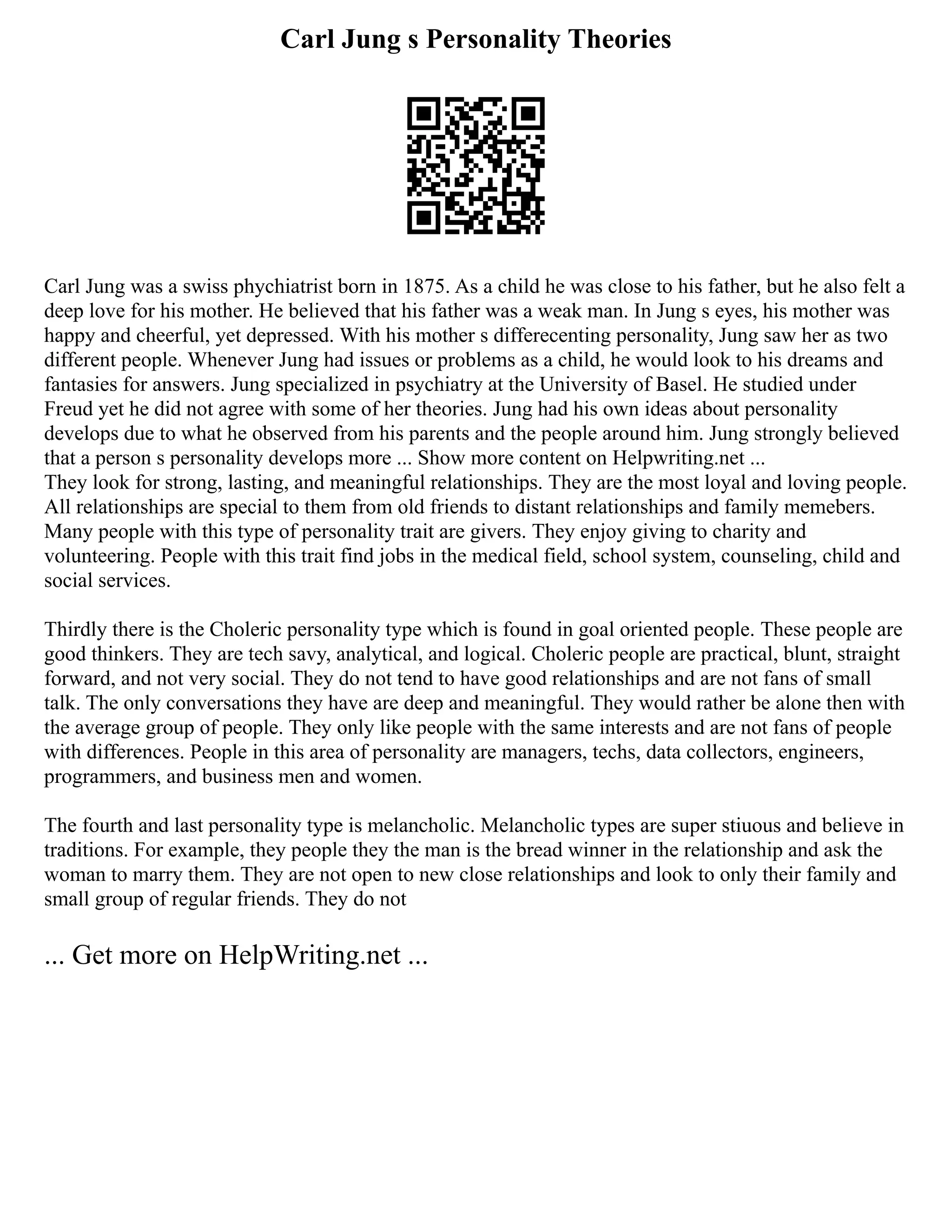 Carl Jung s Personality Theories
Carl Jung was a swiss phychiatrist born in 1875. As a child he was close to his father, but he also felt a
deep love for his mother. He believed that his father was a weak man. In Jung s eyes, his mother was
happy and cheerful, yet depressed. With his mother s differecenting personality, Jung saw her as two
different people. Whenever Jung had issues or problems as a child, he would look to his dreams and
fantasies for answers. Jung specialized in psychiatry at the University of Basel. He studied under
Freud yet he did not agree with some of her theories. Jung had his own ideas about personality
develops due to what he observed from his parents and the people around him. Jung strongly believed
that a person s personality develops more ... Show more content on Helpwriting.net ...
They look for strong, lasting, and meaningful relationships. They are the most loyal and loving people.
All relationships are special to them from old friends to distant relationships and family memebers.
Many people with this type of personality trait are givers. They enjoy giving to charity and
volunteering. People with this trait find jobs in the medical field, school system, counseling, child and
social services.
Thirdly there is the Choleric personality type which is found in goal oriented people. These people are
good thinkers. They are tech savy, analytical, and logical. Choleric people are practical, blunt, straight
forward, and not very social. They do not tend to have good relationships and are not fans of small
talk. The only conversations they have are deep and meaningful. They would rather be alone then with
the average group of people. They only like people with the same interests and are not fans of people
with differences. People in this area of personality are managers, techs, data collectors, engineers,
programmers, and business men and women.
The fourth and last personality type is melancholic. Melancholic types are super stiuous and believe in
traditions. For example, they people they the man is the bread winner in the relationship and ask the
woman to marry them. They are not open to new close relationships and look to only their family and
small group of regular friends. They do not
... Get more on HelpWriting.net ...
 