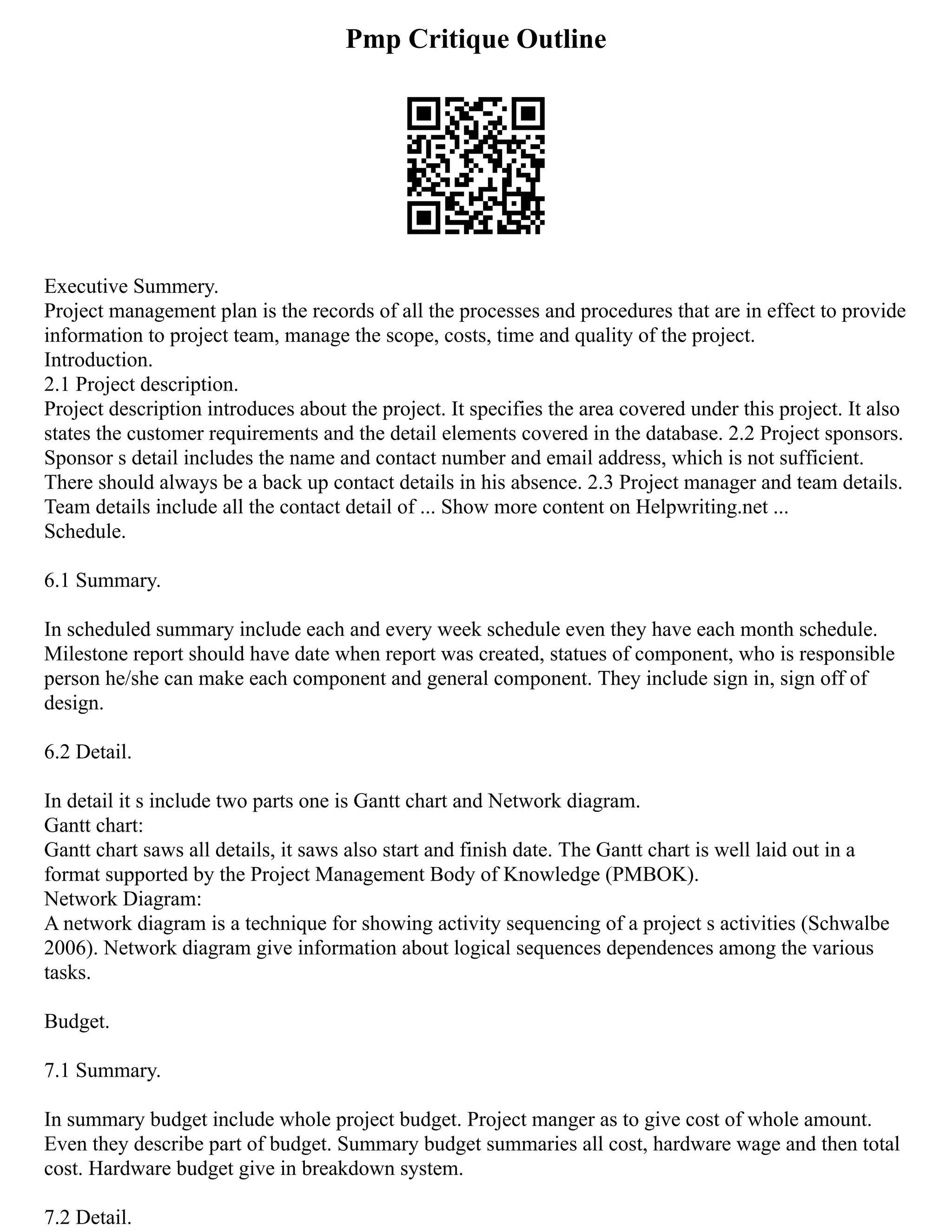 Pmp Critique Outline
Executive Summery.
Project management plan is the records of all the processes and procedures that are in effect to provide
information to project team, manage the scope, costs, time and quality of the project.
Introduction.
2.1 Project description.
Project description introduces about the project. It specifies the area covered under this project. It also
states the customer requirements and the detail elements covered in the database. 2.2 Project sponsors.
Sponsor s detail includes the name and contact number and email address, which is not sufficient.
There should always be a back up contact details in his absence. 2.3 Project manager and team details.
Team details include all the contact detail of ... Show more content on Helpwriting.net ...
Schedule.
6.1 Summary.
In scheduled summary include each and every week schedule even they have each month schedule.
Milestone report should have date when report was created, statues of component, who is responsible
person he/she can make each component and general component. They include sign in, sign off of
design.
6.2 Detail.
In detail it s include two parts one is Gantt chart and Network diagram.
Gantt chart:
Gantt chart saws all details, it saws also start and finish date. The Gantt chart is well laid out in a
format supported by the Project Management Body of Knowledge (PMBOK).
Network Diagram:
A network diagram is a technique for showing activity sequencing of a project s activities (Schwalbe
2006). Network diagram give information about logical sequences dependences among the various
tasks.
Budget.
7.1 Summary.
In summary budget include whole project budget. Project manger as to give cost of whole amount.
Even they describe part of budget. Summary budget summaries all cost, hardware wage and then total
cost. Hardware budget give in breakdown system.
7.2 Detail.
 