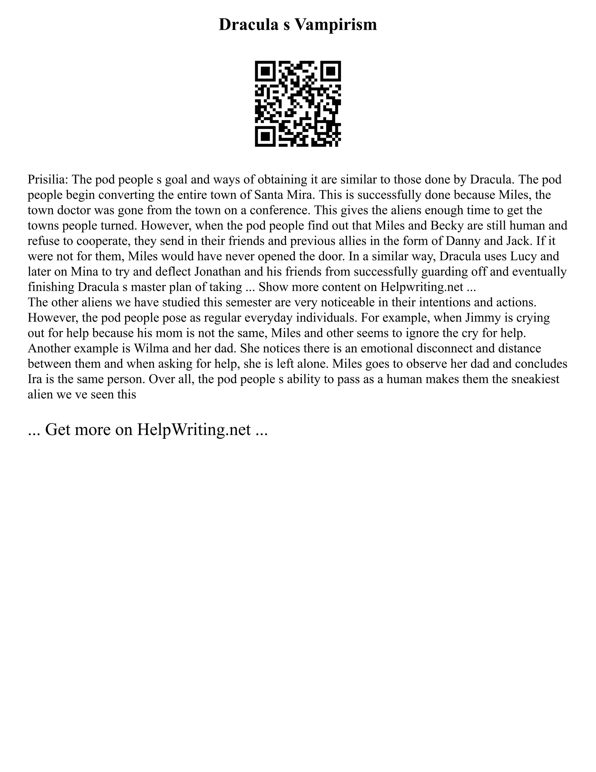 Dracula s Vampirism
Prisilia: The pod people s goal and ways of obtaining it are similar to those done by Dracula. The pod
people begin converting the entire town of Santa Mira. This is successfully done because Miles, the
town doctor was gone from the town on a conference. This gives the aliens enough time to get the
towns people turned. However, when the pod people find out that Miles and Becky are still human and
refuse to cooperate, they send in their friends and previous allies in the form of Danny and Jack. If it
were not for them, Miles would have never opened the door. In a similar way, Dracula uses Lucy and
later on Mina to try and deflect Jonathan and his friends from successfully guarding off and eventually
finishing Dracula s master plan of taking ... Show more content on Helpwriting.net ...
The other aliens we have studied this semester are very noticeable in their intentions and actions.
However, the pod people pose as regular everyday individuals. For example, when Jimmy is crying
out for help because his mom is not the same, Miles and other seems to ignore the cry for help.
Another example is Wilma and her dad. She notices there is an emotional disconnect and distance
between them and when asking for help, she is left alone. Miles goes to observe her dad and concludes
Ira is the same person. Over all, the pod people s ability to pass as a human makes them the sneakiest
alien we ve seen this
... Get more on HelpWriting.net ...
 