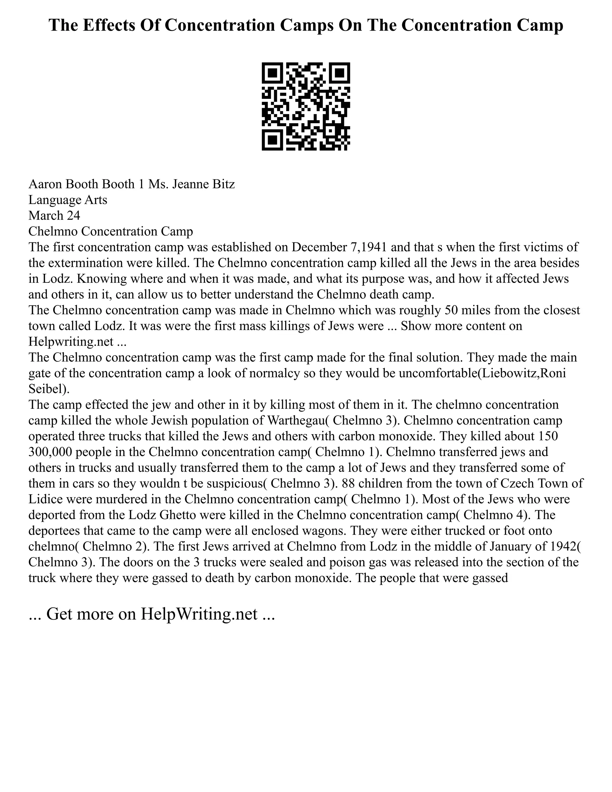 The Effects Of Concentration Camps On The Concentration Camp
Aaron Booth Booth 1 Ms. Jeanne Bitz
Language Arts
March 24
Chelmno Concentration Camp
The first concentration camp was established on December 7,1941 and that s when the first victims of
the extermination were killed. The Chelmno concentration camp killed all the Jews in the area besides
in Lodz. Knowing where and when it was made, and what its purpose was, and how it affected Jews
and others in it, can allow us to better understand the Chelmno death camp.
The Chelmno concentration camp was made in Chelmno which was roughly 50 miles from the closest
town called Lodz. It was were the first mass killings of Jews were ... Show more content on
Helpwriting.net ...
The Chelmno concentration camp was the first camp made for the final solution. They made the main
gate of the concentration camp a look of normalcy so they would be uncomfortable(Liebowitz,Roni
Seibel).
The camp effected the jew and other in it by killing most of them in it. The chelmno concentration
camp killed the whole Jewish population of Warthegau( Chelmno 3). Chelmno concentration camp
operated three trucks that killed the Jews and others with carbon monoxide. They killed about 150
300,000 people in the Chelmno concentration camp( Chelmno 1). Chelmno transferred jews and
others in trucks and usually transferred them to the camp a lot of Jews and they transferred some of
them in cars so they wouldn t be suspicious( Chelmno 3). 88 children from the town of Czech Town of
Lidice were murdered in the Chelmno concentration camp( Chelmno 1). Most of the Jews who were
deported from the Lodz Ghetto were killed in the Chelmno concentration camp( Chelmno 4). The
deportees that came to the camp were all enclosed wagons. They were either trucked or foot onto
chelmno( Chelmno 2). The first Jews arrived at Chelmno from Lodz in the middle of January of 1942(
Chelmno 3). The doors on the 3 trucks were sealed and poison gas was released into the section of the
truck where they were gassed to death by carbon monoxide. The people that were gassed
... Get more on HelpWriting.net ...
 