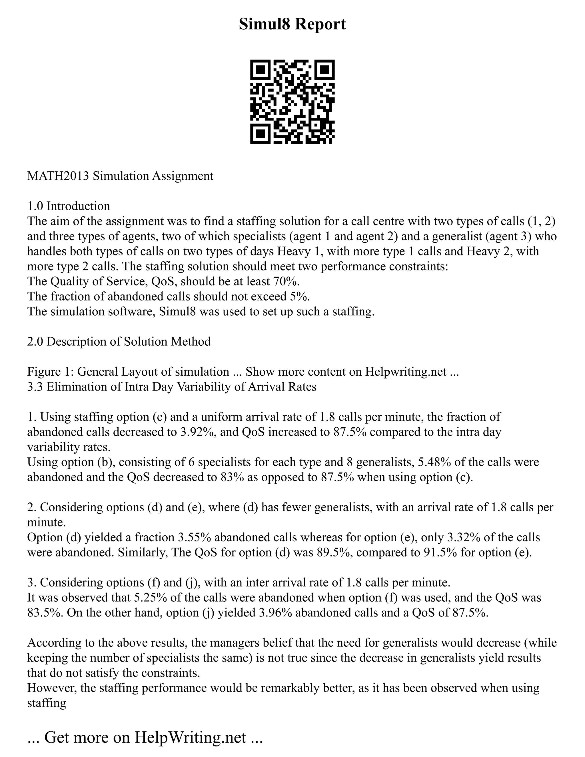 Simul8 Report
MATH2013 Simulation Assignment
1.0 Introduction
The aim of the assignment was to find a staffing solution for a call centre with two types of calls (1, 2)
and three types of agents, two of which specialists (agent 1 and agent 2) and a generalist (agent 3) who
handles both types of calls on two types of days Heavy 1, with more type 1 calls and Heavy 2, with
more type 2 calls. The staffing solution should meet two performance constraints:
The Quality of Service, QoS, should be at least 70%.
The fraction of abandoned calls should not exceed 5%.
The simulation software, Simul8 was used to set up such a staffing.
2.0 Description of Solution Method
Figure 1: General Layout of simulation ... Show more content on Helpwriting.net ...
3.3 Elimination of Intra Day Variability of Arrival Rates
1. Using staffing option (c) and a uniform arrival rate of 1.8 calls per minute, the fraction of
abandoned calls decreased to 3.92%, and QoS increased to 87.5% compared to the intra day
variability rates.
Using option (b), consisting of 6 specialists for each type and 8 generalists, 5.48% of the calls were
abandoned and the QoS decreased to 83% as opposed to 87.5% when using option (c).
2. Considering options (d) and (e), where (d) has fewer generalists, with an arrival rate of 1.8 calls per
minute.
Option (d) yielded a fraction 3.55% abandoned calls whereas for option (e), only 3.32% of the calls
were abandoned. Similarly, The QoS for option (d) was 89.5%, compared to 91.5% for option (e).
3. Considering options (f) and (j), with an inter arrival rate of 1.8 calls per minute.
It was observed that 5.25% of the calls were abandoned when option (f) was used, and the QoS was
83.5%. On the other hand, option (j) yielded 3.96% abandoned calls and a QoS of 87.5%.
According to the above results, the managers belief that the need for generalists would decrease (while
keeping the number of specialists the same) is not true since the decrease in generalists yield results
that do not satisfy the constraints.
However, the staffing performance would be remarkably better, as it has been observed when using
staffing
... Get more on HelpWriting.net ...
 