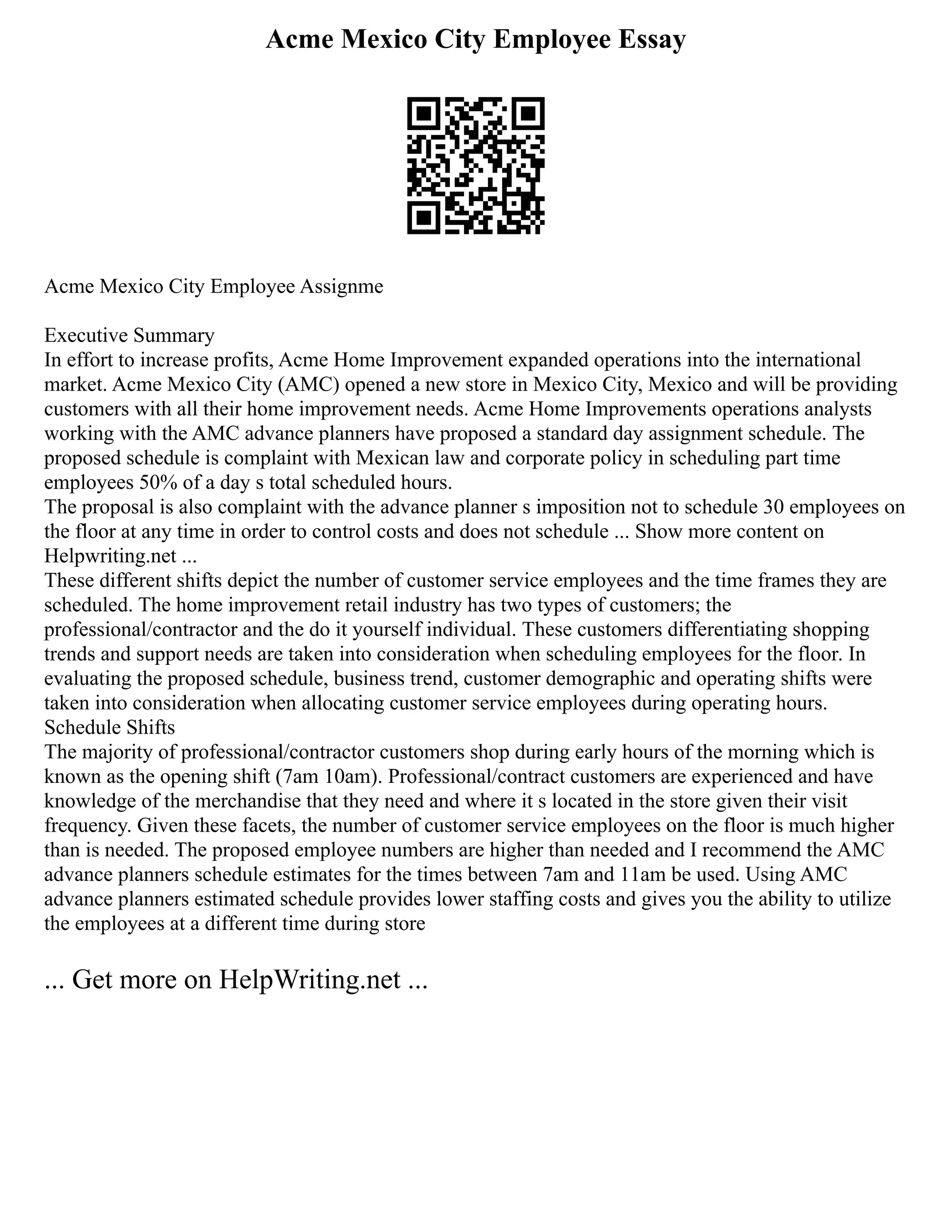 Acme Mexico City Employee Essay
Acme Mexico City Employee Assignme
Executive Summary
In effort to increase profits, Acme Home Improvement expanded operations into the international
market. Acme Mexico City (AMC) opened a new store in Mexico City, Mexico and will be providing
customers with all their home improvement needs. Acme Home Improvements operations analysts
working with the AMC advance planners have proposed a standard day assignment schedule. The
proposed schedule is complaint with Mexican law and corporate policy in scheduling part time
employees 50% of a day s total scheduled hours.
The proposal is also complaint with the advance planner s imposition not to schedule 30 employees on
the floor at any time in order to control costs and does not schedule ... Show more content on
Helpwriting.net ...
These different shifts depict the number of customer service employees and the time frames they are
scheduled. The home improvement retail industry has two types of customers; the
professional/contractor and the do it yourself individual. These customers differentiating shopping
trends and support needs are taken into consideration when scheduling employees for the floor. In
evaluating the proposed schedule, business trend, customer demographic and operating shifts were
taken into consideration when allocating customer service employees during operating hours.
Schedule Shifts
The majority of professional/contractor customers shop during early hours of the morning which is
known as the opening shift (7am 10am). Professional/contract customers are experienced and have
knowledge of the merchandise that they need and where it s located in the store given their visit
frequency. Given these facets, the number of customer service employees on the floor is much higher
than is needed. The proposed employee numbers are higher than needed and I recommend the AMC
advance planners schedule estimates for the times between 7am and 11am be used. Using AMC
advance planners estimated schedule provides lower staffing costs and gives you the ability to utilize
the employees at a different time during store
... Get more on HelpWriting.net ...
 