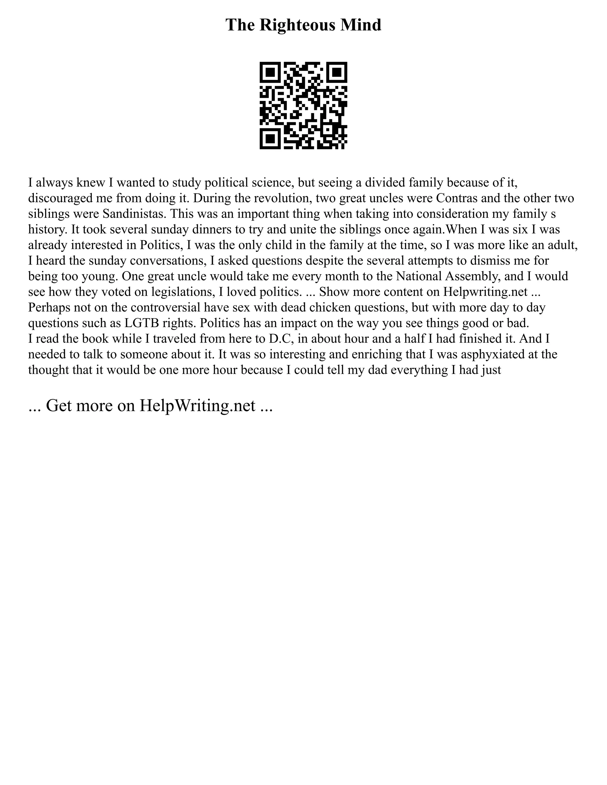 The Righteous Mind
I always knew I wanted to study political science, but seeing a divided family because of it,
discouraged me from doing it. During the revolution, two great uncles were Contras and the other two
siblings were Sandinistas. This was an important thing when taking into consideration my family s
history. It took several sunday dinners to try and unite the siblings once again.When I was six I was
already interested in Politics, I was the only child in the family at the time, so I was more like an adult,
I heard the sunday conversations, I asked questions despite the several attempts to dismiss me for
being too young. One great uncle would take me every month to the National Assembly, and I would
see how they voted on legislations, I loved politics. ... Show more content on Helpwriting.net ...
Perhaps not on the controversial have sex with dead chicken questions, but with more day to day
questions such as LGTB rights. Politics has an impact on the way you see things good or bad.
I read the book while I traveled from here to D.C, in about hour and a half I had finished it. And I
needed to talk to someone about it. It was so interesting and enriching that I was asphyxiated at the
thought that it would be one more hour because I could tell my dad everything I had just
... Get more on HelpWriting.net ...
 