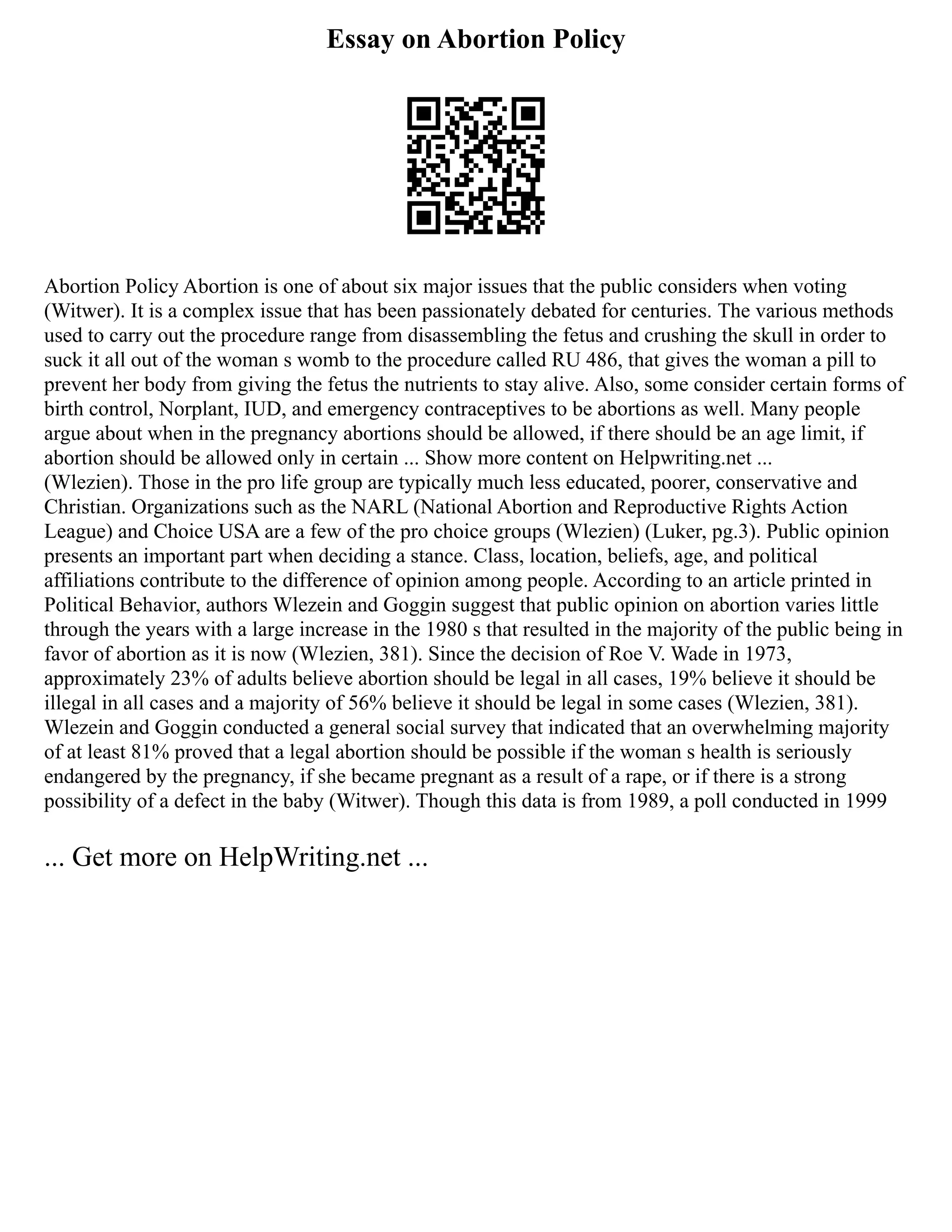 Essay on Abortion Policy
Abortion Policy Abortion is one of about six major issues that the public considers when voting
(Witwer). It is a complex issue that has been passionately debated for centuries. The various methods
used to carry out the procedure range from disassembling the fetus and crushing the skull in order to
suck it all out of the woman s womb to the procedure called RU 486, that gives the woman a pill to
prevent her body from giving the fetus the nutrients to stay alive. Also, some consider certain forms of
birth control, Norplant, IUD, and emergency contraceptives to be abortions as well. Many people
argue about when in the pregnancy abortions should be allowed, if there should be an age limit, if
abortion should be allowed only in certain ... Show more content on Helpwriting.net ...
(Wlezien). Those in the pro life group are typically much less educated, poorer, conservative and
Christian. Organizations such as the NARL (National Abortion and Reproductive Rights Action
League) and Choice USA are a few of the pro choice groups (Wlezien) (Luker, pg.3). Public opinion
presents an important part when deciding a stance. Class, location, beliefs, age, and political
affiliations contribute to the difference of opinion among people. According to an article printed in
Political Behavior, authors Wlezein and Goggin suggest that public opinion on abortion varies little
through the years with a large increase in the 1980 s that resulted in the majority of the public being in
favor of abortion as it is now (Wlezien, 381). Since the decision of Roe V. Wade in 1973,
approximately 23% of adults believe abortion should be legal in all cases, 19% believe it should be
illegal in all cases and a majority of 56% believe it should be legal in some cases (Wlezien, 381).
Wlezein and Goggin conducted a general social survey that indicated that an overwhelming majority
of at least 81% proved that a legal abortion should be possible if the woman s health is seriously
endangered by the pregnancy, if she became pregnant as a result of a rape, or if there is a strong
possibility of a defect in the baby (Witwer). Though this data is from 1989, a poll conducted in 1999
... Get more on HelpWriting.net ...
 
