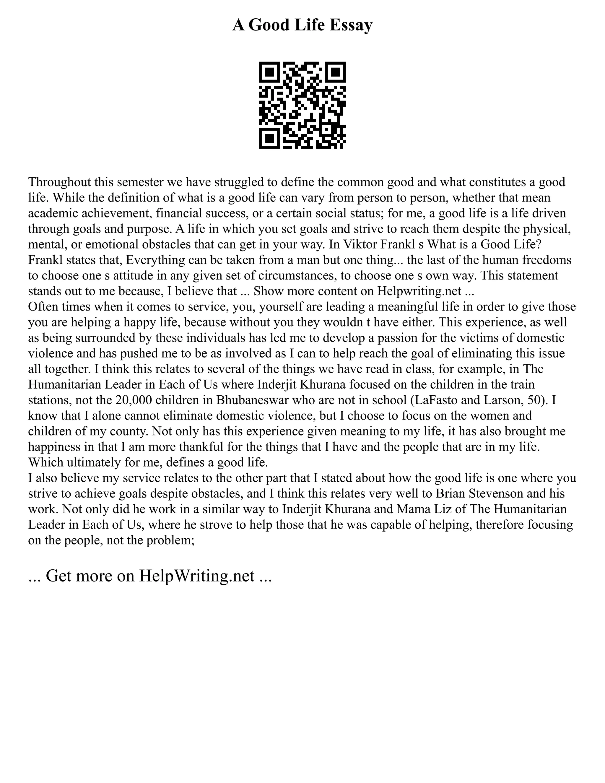 A Good Life Essay
Throughout this semester we have struggled to define the common good and what constitutes a good
life. While the definition of what is a good life can vary from person to person, whether that mean
academic achievement, financial success, or a certain social status; for me, a good life is a life driven
through goals and purpose. A life in which you set goals and strive to reach them despite the physical,
mental, or emotional obstacles that can get in your way. In Viktor Frankl s What is a Good Life?
Frankl states that, Everything can be taken from a man but one thing... the last of the human freedoms
to choose one s attitude in any given set of circumstances, to choose one s own way. This statement
stands out to me because, I believe that ... Show more content on Helpwriting.net ...
Often times when it comes to service, you, yourself are leading a meaningful life in order to give those
you are helping a happy life, because without you they wouldn t have either. This experience, as well
as being surrounded by these individuals has led me to develop a passion for the victims of domestic
violence and has pushed me to be as involved as I can to help reach the goal of eliminating this issue
all together. I think this relates to several of the things we have read in class, for example, in The
Humanitarian Leader in Each of Us where Inderjit Khurana focused on the children in the train
stations, not the 20,000 children in Bhubaneswar who are not in school (LaFasto and Larson, 50). I
know that I alone cannot eliminate domestic violence, but I choose to focus on the women and
children of my county. Not only has this experience given meaning to my life, it has also brought me
happiness in that I am more thankful for the things that I have and the people that are in my life.
Which ultimately for me, defines a good life.
I also believe my service relates to the other part that I stated about how the good life is one where you
strive to achieve goals despite obstacles, and I think this relates very well to Brian Stevenson and his
work. Not only did he work in a similar way to Inderjit Khurana and Mama Liz of The Humanitarian
Leader in Each of Us, where he strove to help those that he was capable of helping, therefore focusing
on the people, not the problem;
... Get more on HelpWriting.net ...
 
