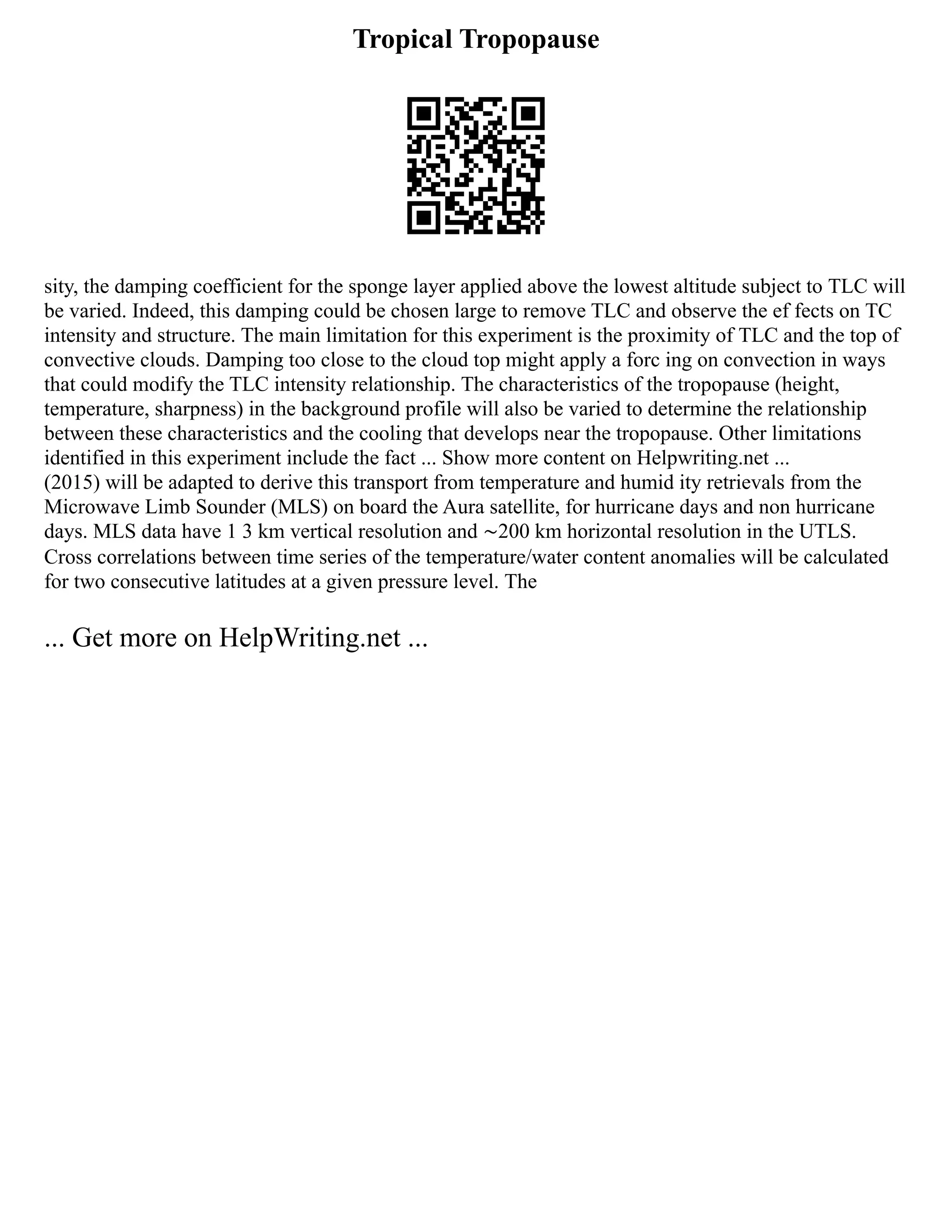Tropical Tropopause
sity, the damping coefficient for the sponge layer applied above the lowest altitude subject to TLC will
be varied. Indeed, this damping could be chosen large to remove TLC and observe the ef fects on TC
intensity and structure. The main limitation for this experiment is the proximity of TLC and the top of
convective clouds. Damping too close to the cloud top might apply a forc ing on convection in ways
that could modify the TLC intensity relationship. The characteristics of the tropopause (height,
temperature, sharpness) in the background profile will also be varied to determine the relationship
between these characteristics and the cooling that develops near the tropopause. Other limitations
identified in this experiment include the fact ... Show more content on Helpwriting.net ...
(2015) will be adapted to derive this transport from temperature and humid ity retrievals from the
Microwave Limb Sounder (MLS) on board the Aura satellite, for hurricane days and non hurricane
days. MLS data have 1 3 km vertical resolution and ∼200 km horizontal resolution in the UTLS.
Cross correlations between time series of the temperature/water content anomalies will be calculated
for two consecutive latitudes at a given pressure level. The
... Get more on HelpWriting.net ...
 