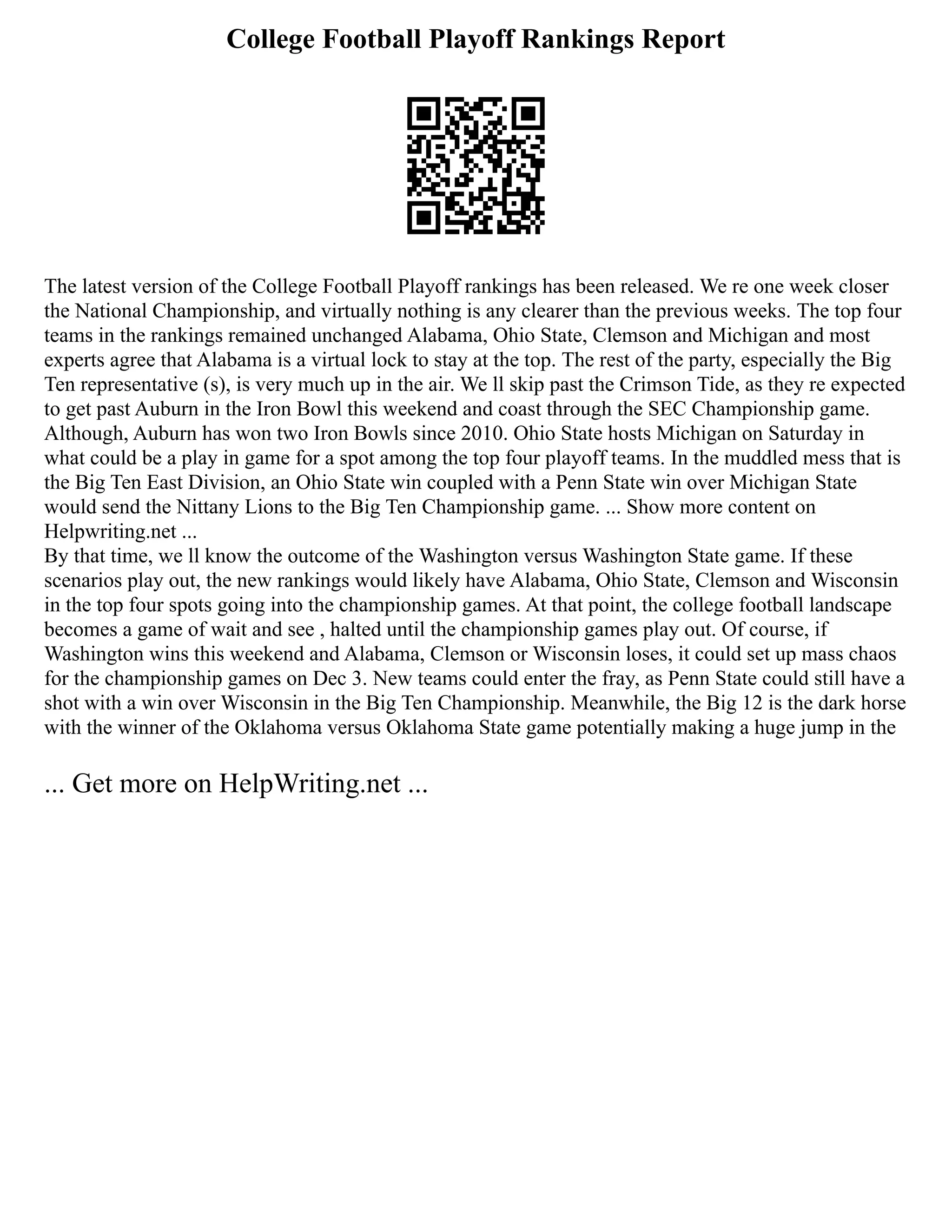 College Football Playoff Rankings Report
The latest version of the College Football Playoff rankings has been released. We re one week closer
the National Championship, and virtually nothing is any clearer than the previous weeks. The top four
teams in the rankings remained unchanged Alabama, Ohio State, Clemson and Michigan and most
experts agree that Alabama is a virtual lock to stay at the top. The rest of the party, especially the Big
Ten representative (s), is very much up in the air. We ll skip past the Crimson Tide, as they re expected
to get past Auburn in the Iron Bowl this weekend and coast through the SEC Championship game.
Although, Auburn has won two Iron Bowls since 2010. Ohio State hosts Michigan on Saturday in
what could be a play in game for a spot among the top four playoff teams. In the muddled mess that is
the Big Ten East Division, an Ohio State win coupled with a Penn State win over Michigan State
would send the Nittany Lions to the Big Ten Championship game. ... Show more content on
Helpwriting.net ...
By that time, we ll know the outcome of the Washington versus Washington State game. If these
scenarios play out, the new rankings would likely have Alabama, Ohio State, Clemson and Wisconsin
in the top four spots going into the championship games. At that point, the college football landscape
becomes a game of wait and see , halted until the championship games play out. Of course, if
Washington wins this weekend and Alabama, Clemson or Wisconsin loses, it could set up mass chaos
for the championship games on Dec 3. New teams could enter the fray, as Penn State could still have a
shot with a win over Wisconsin in the Big Ten Championship. Meanwhile, the Big 12 is the dark horse
with the winner of the Oklahoma versus Oklahoma State game potentially making a huge jump in the
... Get more on HelpWriting.net ...
 