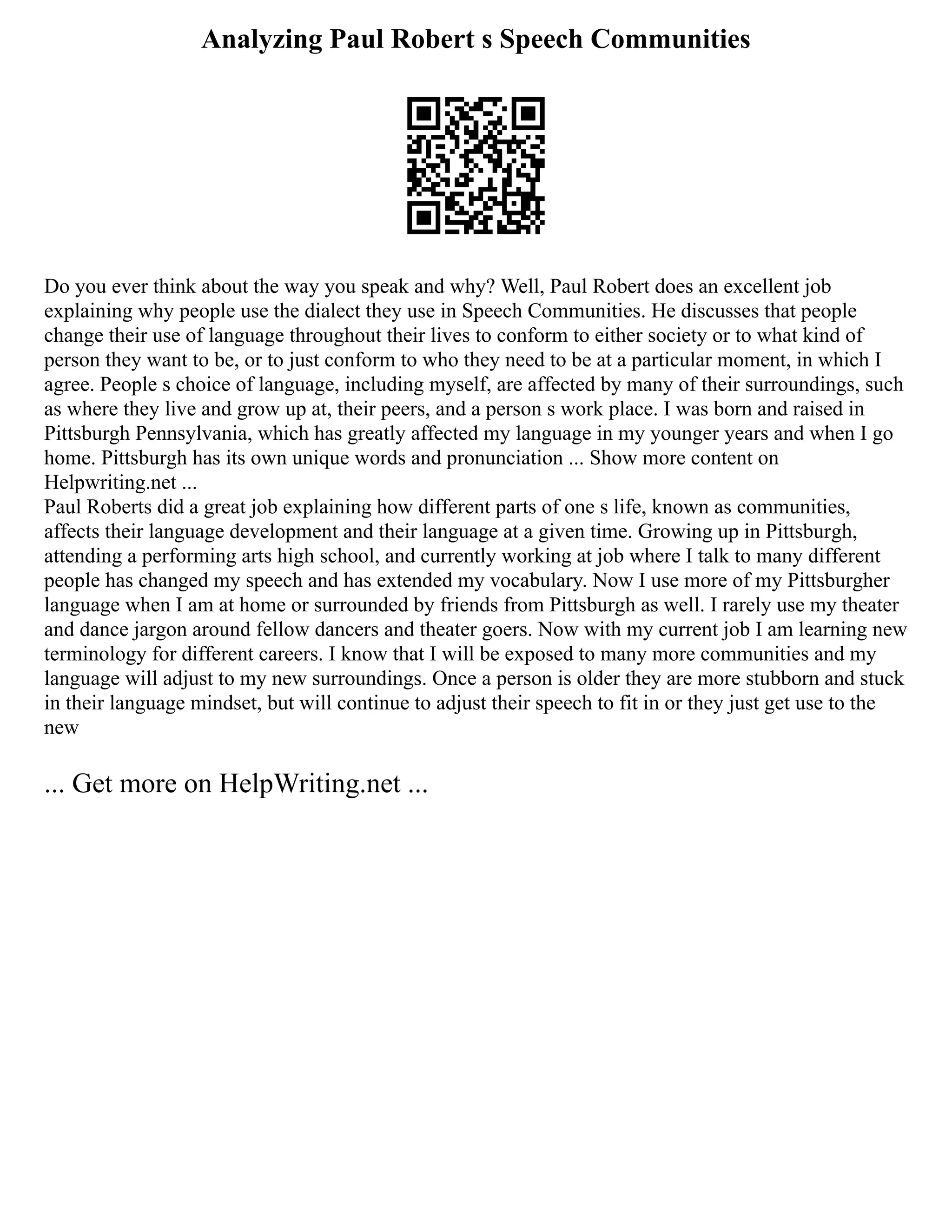 Analyzing Paul Robert s Speech Communities
Do you ever think about the way you speak and why? Well, Paul Robert does an excellent job
explaining why people use the dialect they use in Speech Communities. He discusses that people
change their use of language throughout their lives to conform to either society or to what kind of
person they want to be, or to just conform to who they need to be at a particular moment, in which I
agree. People s choice of language, including myself, are affected by many of their surroundings, such
as where they live and grow up at, their peers, and a person s work place. I was born and raised in
Pittsburgh Pennsylvania, which has greatly affected my language in my younger years and when I go
home. Pittsburgh has its own unique words and pronunciation ... Show more content on
Helpwriting.net ...
Paul Roberts did a great job explaining how different parts of one s life, known as communities,
affects their language development and their language at a given time. Growing up in Pittsburgh,
attending a performing arts high school, and currently working at job where I talk to many different
people has changed my speech and has extended my vocabulary. Now I use more of my Pittsburgher
language when I am at home or surrounded by friends from Pittsburgh as well. I rarely use my theater
and dance jargon around fellow dancers and theater goers. Now with my current job I am learning new
terminology for different careers. I know that I will be exposed to many more communities and my
language will adjust to my new surroundings. Once a person is older they are more stubborn and stuck
in their language mindset, but will continue to adjust their speech to fit in or they just get use to the
new
... Get more on HelpWriting.net ...
 