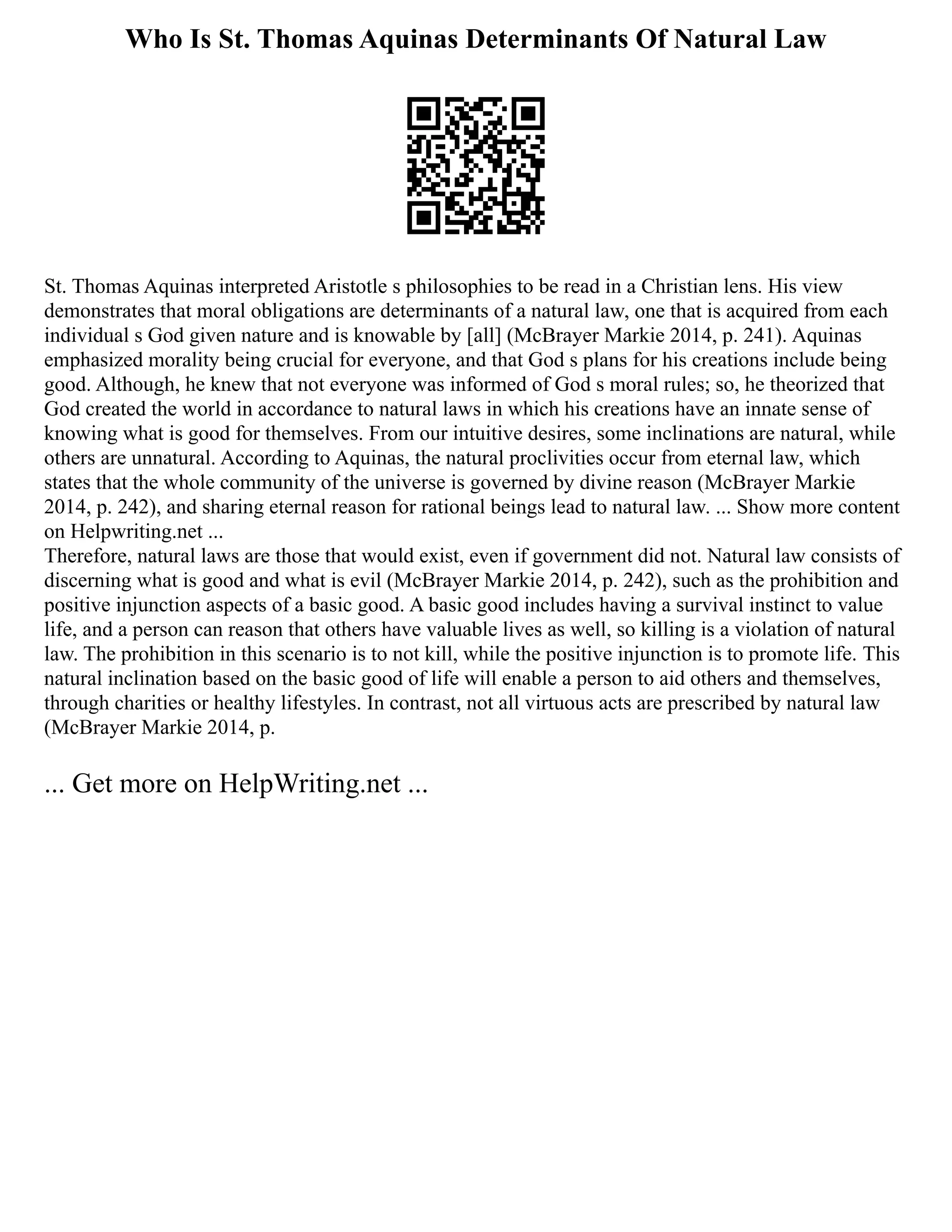 Who Is St. Thomas Aquinas Determinants Of Natural Law
St. Thomas Aquinas interpreted Aristotle s philosophies to be read in a Christian lens. His view
demonstrates that moral obligations are determinants of a natural law, one that is acquired from each
individual s God given nature and is knowable by [all] (McBrayer Markie 2014, p. 241). Aquinas
emphasized morality being crucial for everyone, and that God s plans for his creations include being
good. Although, he knew that not everyone was informed of God s moral rules; so, he theorized that
God created the world in accordance to natural laws in which his creations have an innate sense of
knowing what is good for themselves. From our intuitive desires, some inclinations are natural, while
others are unnatural. According to Aquinas, the natural proclivities occur from eternal law, which
states that the whole community of the universe is governed by divine reason (McBrayer Markie
2014, p. 242), and sharing eternal reason for rational beings lead to natural law. ... Show more content
on Helpwriting.net ...
Therefore, natural laws are those that would exist, even if government did not. Natural law consists of
discerning what is good and what is evil (McBrayer Markie 2014, p. 242), such as the prohibition and
positive injunction aspects of a basic good. A basic good includes having a survival instinct to value
life, and a person can reason that others have valuable lives as well, so killing is a violation of natural
law. The prohibition in this scenario is to not kill, while the positive injunction is to promote life. This
natural inclination based on the basic good of life will enable a person to aid others and themselves,
through charities or healthy lifestyles. In contrast, not all virtuous acts are prescribed by natural law
(McBrayer Markie 2014, p.
... Get more on HelpWriting.net ...
 
