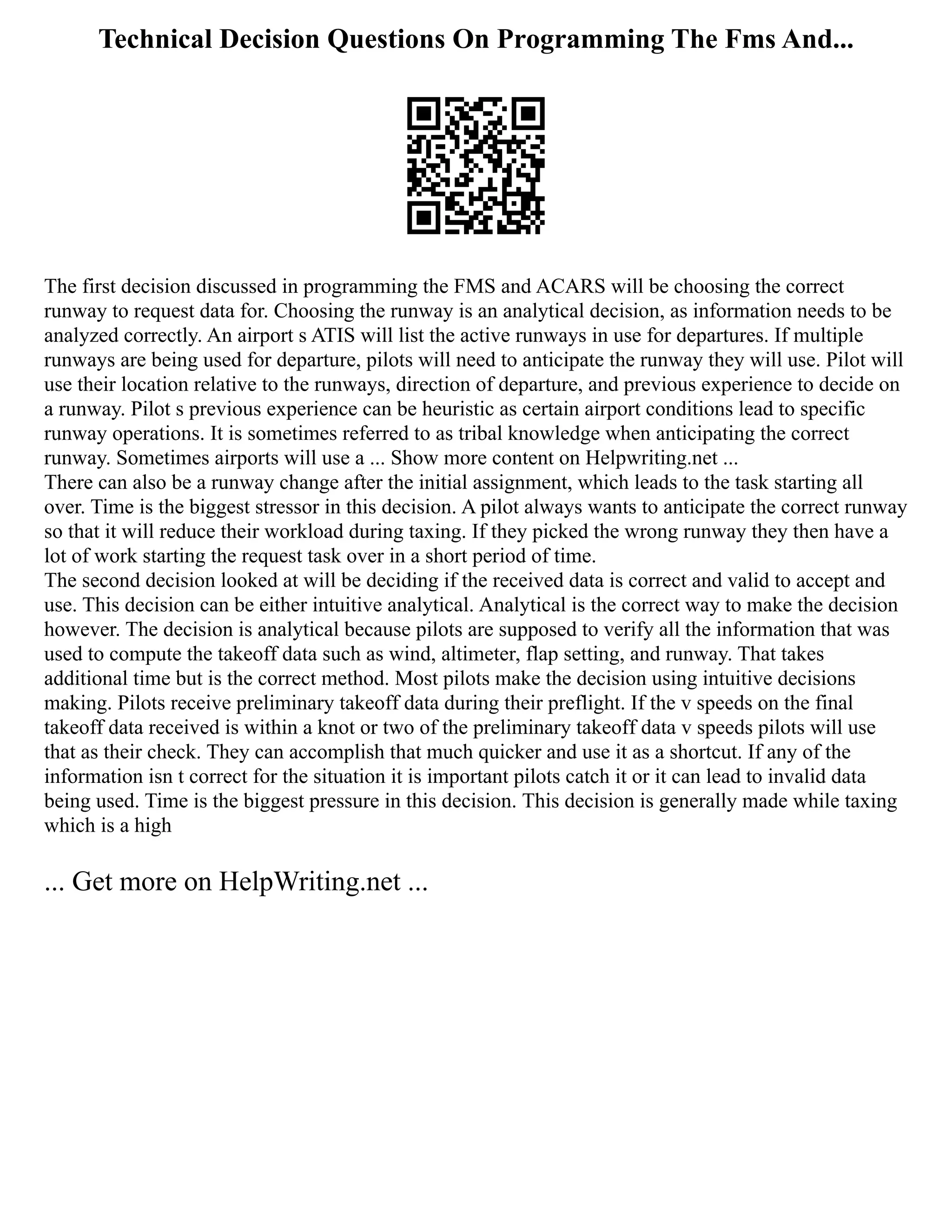 Technical Decision Questions On Programming The Fms And...
The first decision discussed in programming the FMS and ACARS will be choosing the correct
runway to request data for. Choosing the runway is an analytical decision, as information needs to be
analyzed correctly. An airport s ATIS will list the active runways in use for departures. If multiple
runways are being used for departure, pilots will need to anticipate the runway they will use. Pilot will
use their location relative to the runways, direction of departure, and previous experience to decide on
a runway. Pilot s previous experience can be heuristic as certain airport conditions lead to specific
runway operations. It is sometimes referred to as tribal knowledge when anticipating the correct
runway. Sometimes airports will use a ... Show more content on Helpwriting.net ...
There can also be a runway change after the initial assignment, which leads to the task starting all
over. Time is the biggest stressor in this decision. A pilot always wants to anticipate the correct runway
so that it will reduce their workload during taxing. If they picked the wrong runway they then have a
lot of work starting the request task over in a short period of time.
The second decision looked at will be deciding if the received data is correct and valid to accept and
use. This decision can be either intuitive analytical. Analytical is the correct way to make the decision
however. The decision is analytical because pilots are supposed to verify all the information that was
used to compute the takeoff data such as wind, altimeter, flap setting, and runway. That takes
additional time but is the correct method. Most pilots make the decision using intuitive decisions
making. Pilots receive preliminary takeoff data during their preflight. If the v speeds on the final
takeoff data received is within a knot or two of the preliminary takeoff data v speeds pilots will use
that as their check. They can accomplish that much quicker and use it as a shortcut. If any of the
information isn t correct for the situation it is important pilots catch it or it can lead to invalid data
being used. Time is the biggest pressure in this decision. This decision is generally made while taxing
which is a high
... Get more on HelpWriting.net ...
 
