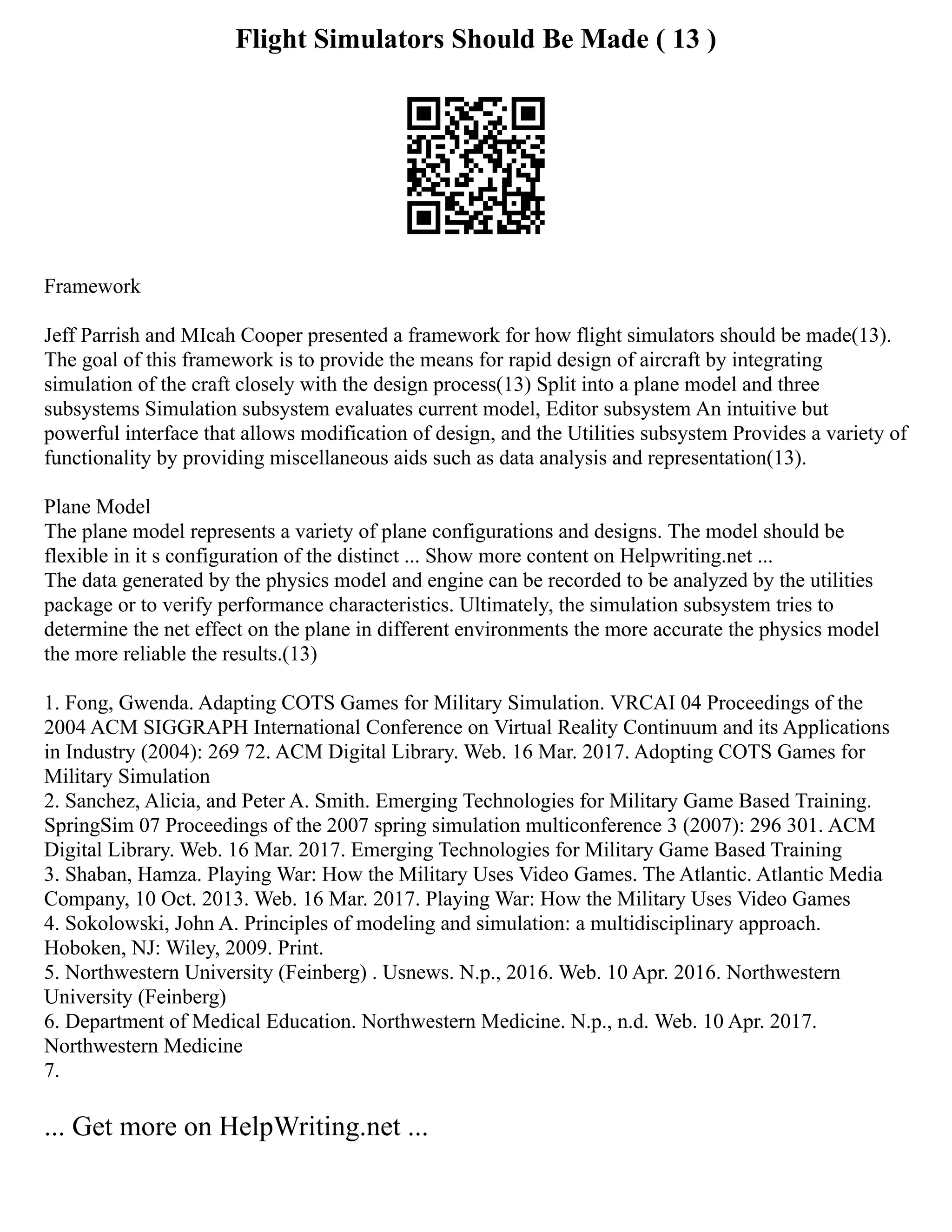 Flight Simulators Should Be Made ( 13 )
Framework
Jeff Parrish and MIcah Cooper presented a framework for how flight simulators should be made(13).
The goal of this framework is to provide the means for rapid design of aircraft by integrating
simulation of the craft closely with the design process(13) Split into a plane model and three
subsystems Simulation subsystem evaluates current model, Editor subsystem An intuitive but
powerful interface that allows modification of design, and the Utilities subsystem Provides a variety of
functionality by providing miscellaneous aids such as data analysis and representation(13).
Plane Model
The plane model represents a variety of plane configurations and designs. The model should be
flexible in it s configuration of the distinct ... Show more content on Helpwriting.net ...
The data generated by the physics model and engine can be recorded to be analyzed by the utilities
package or to verify performance characteristics. Ultimately, the simulation subsystem tries to
determine the net effect on the plane in different environments the more accurate the physics model
the more reliable the results.(13)
1. Fong, Gwenda. Adapting COTS Games for Military Simulation. VRCAI 04 Proceedings of the
2004 ACM SIGGRAPH International Conference on Virtual Reality Continuum and its Applications
in Industry (2004): 269 72. ACM Digital Library. Web. 16 Mar. 2017. Adopting COTS Games for
Military Simulation
2. Sanchez, Alicia, and Peter A. Smith. Emerging Technologies for Military Game Based Training.
SpringSim 07 Proceedings of the 2007 spring simulation multiconference 3 (2007): 296 301. ACM
Digital Library. Web. 16 Mar. 2017. Emerging Technologies for Military Game Based Training
3. Shaban, Hamza. Playing War: How the Military Uses Video Games. The Atlantic. Atlantic Media
Company, 10 Oct. 2013. Web. 16 Mar. 2017. Playing War: How the Military Uses Video Games
4. Sokolowski, John A. Principles of modeling and simulation: a multidisciplinary approach.
Hoboken, NJ: Wiley, 2009. Print.
5. Northwestern University (Feinberg) . Usnews. N.p., 2016. Web. 10 Apr. 2016. Northwestern
University (Feinberg)
6. Department of Medical Education. Northwestern Medicine. N.p., n.d. Web. 10 Apr. 2017.
Northwestern Medicine
7.
... Get more on HelpWriting.net ...
 