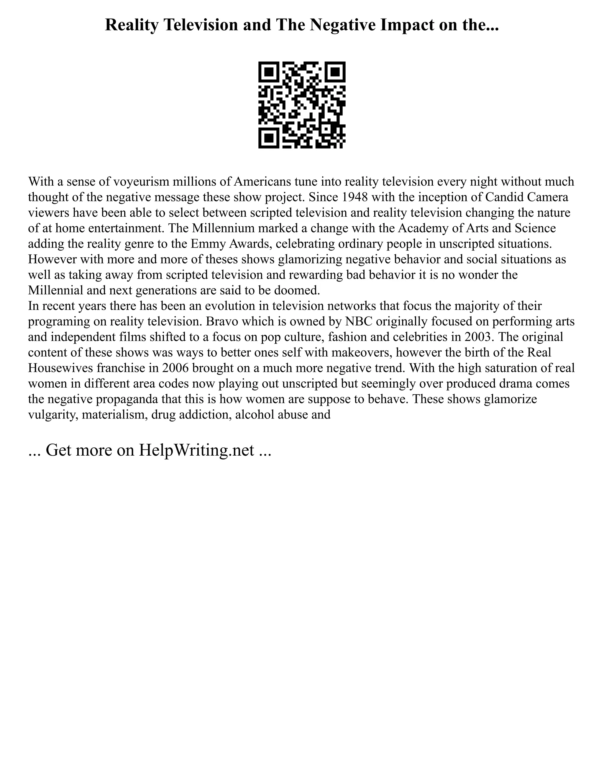 Reality Television and The Negative Impact on the...
With a sense of voyeurism millions of Americans tune into reality television every night without much
thought of the negative message these show project. Since 1948 with the inception of Candid Camera
viewers have been able to select between scripted television and reality television changing the nature
of at home entertainment. The Millennium marked a change with the Academy of Arts and Science
adding the reality genre to the Emmy Awards, celebrating ordinary people in unscripted situations.
However with more and more of theses shows glamorizing negative behavior and social situations as
well as taking away from scripted television and rewarding bad behavior it is no wonder the
Millennial and next generations are said to be doomed.
In recent years there has been an evolution in television networks that focus the majority of their
programing on reality television. Bravo which is owned by NBC originally focused on performing arts
and independent films shifted to a focus on pop culture, fashion and celebrities in 2003. The original
content of these shows was ways to better ones self with makeovers, however the birth of the Real
Housewives franchise in 2006 brought on a much more negative trend. With the high saturation of real
women in different area codes now playing out unscripted but seemingly over produced drama comes
the negative propaganda that this is how women are suppose to behave. These shows glamorize
vulgarity, materialism, drug addiction, alcohol abuse and
... Get more on HelpWriting.net ...
 