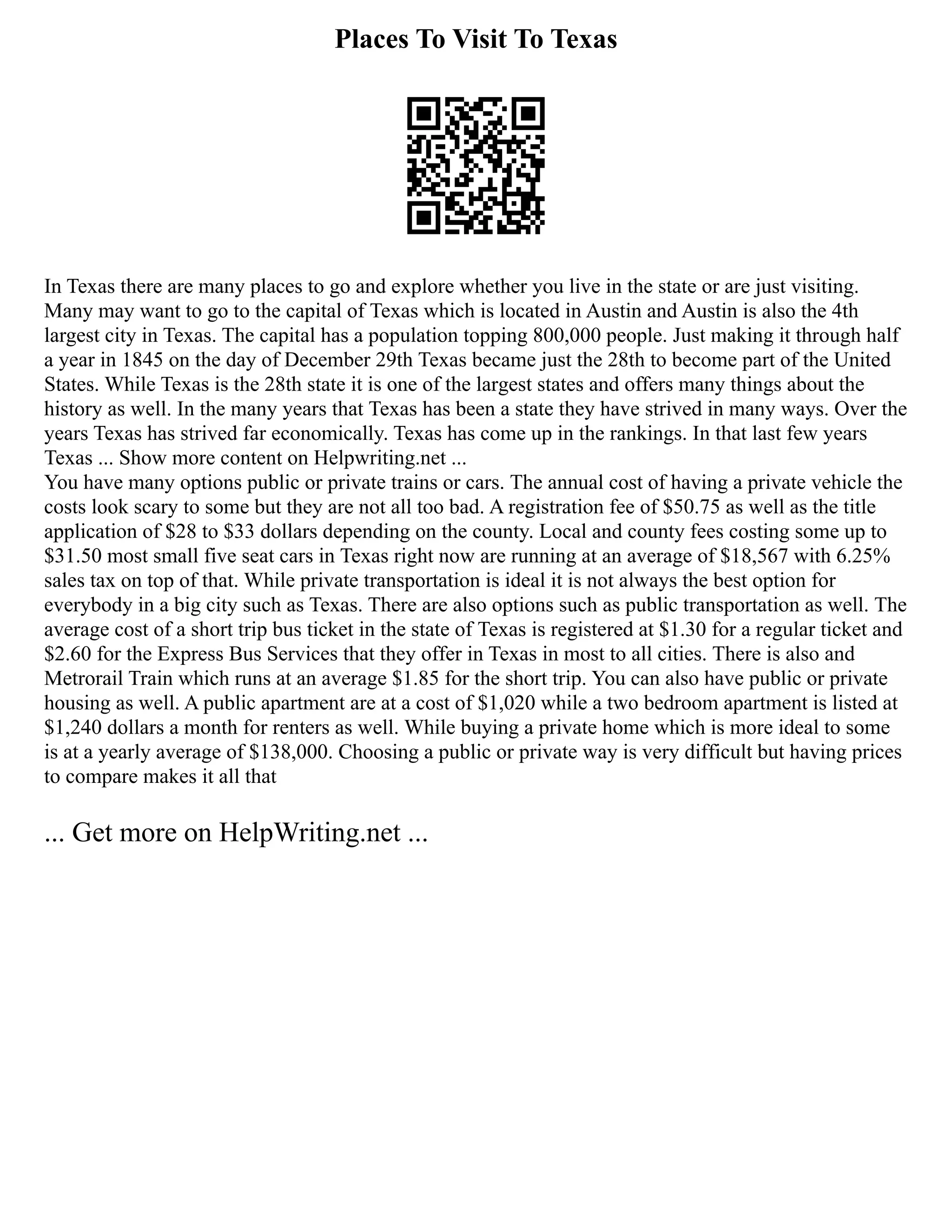 Places To Visit To Texas
In Texas there are many places to go and explore whether you live in the state or are just visiting.
Many may want to go to the capital of Texas which is located in Austin and Austin is also the 4th
largest city in Texas. The capital has a population topping 800,000 people. Just making it through half
a year in 1845 on the day of December 29th Texas became just the 28th to become part of the United
States. While Texas is the 28th state it is one of the largest states and offers many things about the
history as well. In the many years that Texas has been a state they have strived in many ways. Over the
years Texas has strived far economically. Texas has come up in the rankings. In that last few years
Texas ... Show more content on Helpwriting.net ...
You have many options public or private trains or cars. The annual cost of having a private vehicle the
costs look scary to some but they are not all too bad. A registration fee of $50.75 as well as the title
application of $28 to $33 dollars depending on the county. Local and county fees costing some up to
$31.50 most small five seat cars in Texas right now are running at an average of $18,567 with 6.25%
sales tax on top of that. While private transportation is ideal it is not always the best option for
everybody in a big city such as Texas. There are also options such as public transportation as well. The
average cost of a short trip bus ticket in the state of Texas is registered at $1.30 for a regular ticket and
$2.60 for the Express Bus Services that they offer in Texas in most to all cities. There is also and
Metrorail Train which runs at an average $1.85 for the short trip. You can also have public or private
housing as well. A public apartment are at a cost of $1,020 while a two bedroom apartment is listed at
$1,240 dollars a month for renters as well. While buying a private home which is more ideal to some
is at a yearly average of $138,000. Choosing a public or private way is very difficult but having prices
to compare makes it all that
... Get more on HelpWriting.net ...
 