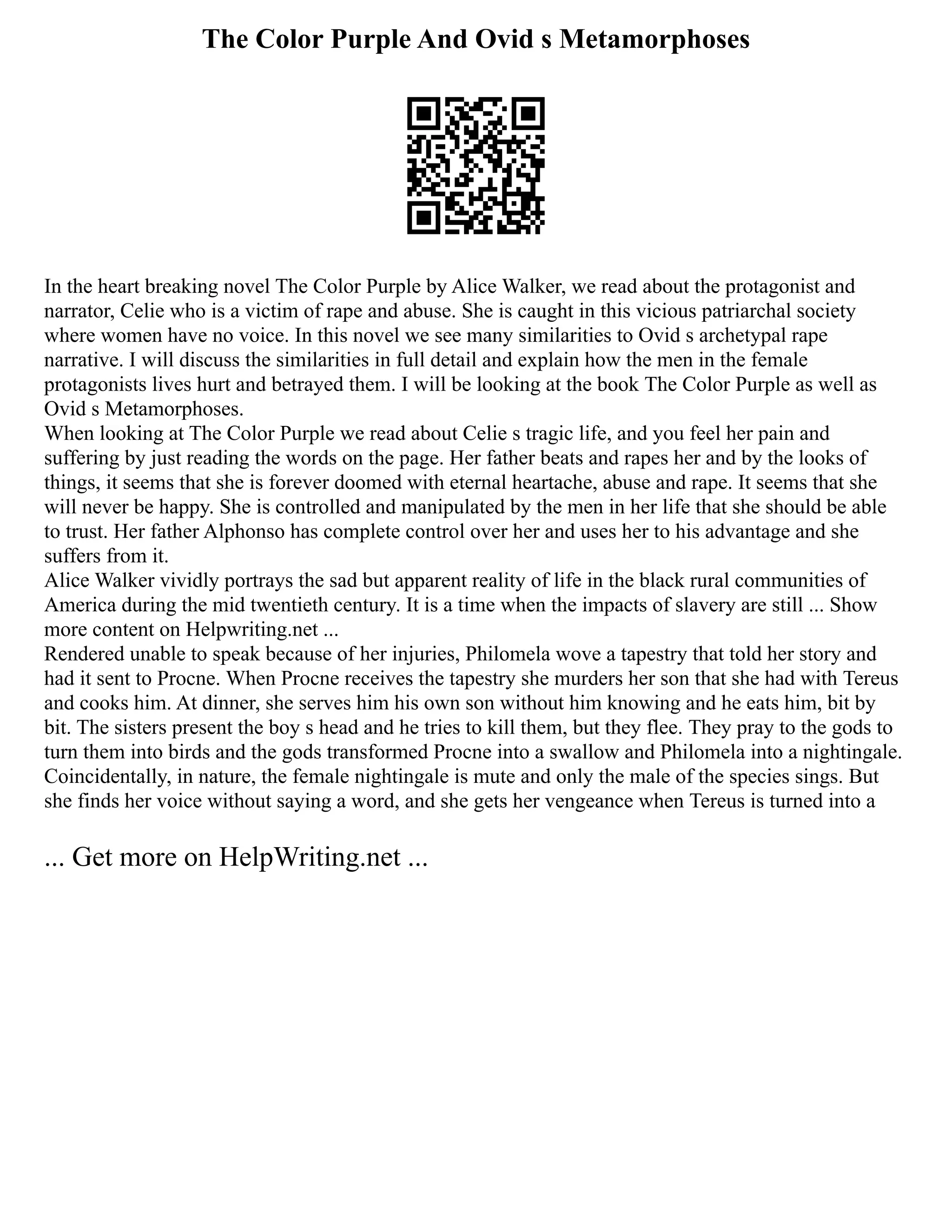 The Color Purple And Ovid s Metamorphoses
In the heart breaking novel The Color Purple by Alice Walker, we read about the protagonist and
narrator, Celie who is a victim of rape and abuse. She is caught in this vicious patriarchal society
where women have no voice. In this novel we see many similarities to Ovid s archetypal rape
narrative. I will discuss the similarities in full detail and explain how the men in the female
protagonists lives hurt and betrayed them. I will be looking at the book The Color Purple as well as
Ovid s Metamorphoses.
When looking at The Color Purple we read about Celie s tragic life, and you feel her pain and
suffering by just reading the words on the page. Her father beats and rapes her and by the looks of
things, it seems that she is forever doomed with eternal heartache, abuse and rape. It seems that she
will never be happy. She is controlled and manipulated by the men in her life that she should be able
to trust. Her father Alphonso has complete control over her and uses her to his advantage and she
suffers from it.
Alice Walker vividly portrays the sad but apparent reality of life in the black rural communities of
America during the mid twentieth century. It is a time when the impacts of slavery are still ... Show
more content on Helpwriting.net ...
Rendered unable to speak because of her injuries, Philomela wove a tapestry that told her story and
had it sent to Procne. When Procne receives the tapestry she murders her son that she had with Tereus
and cooks him. At dinner, she serves him his own son without him knowing and he eats him, bit by
bit. The sisters present the boy s head and he tries to kill them, but they flee. They pray to the gods to
turn them into birds and the gods transformed Procne into a swallow and Philomela into a nightingale.
Coincidentally, in nature, the female nightingale is mute and only the male of the species sings. But
she finds her voice without saying a word, and she gets her vengeance when Tereus is turned into a
... Get more on HelpWriting.net ...
 