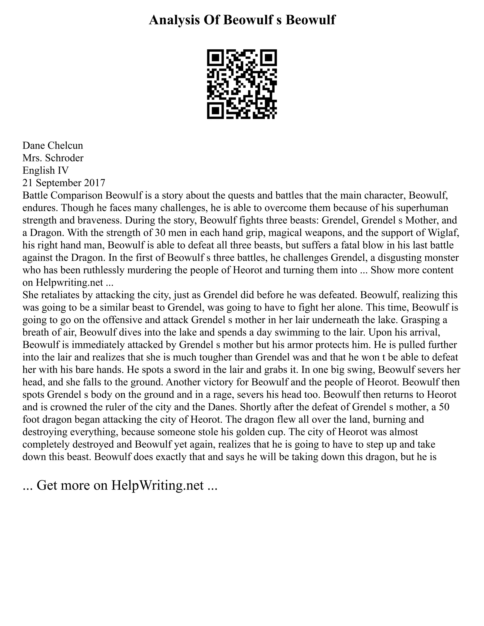Analysis Of Beowulf s Beowulf
Dane Chelcun
Mrs. Schroder
English IV
21 September 2017
Battle Comparison Beowulf is a story about the quests and battles that the main character, Beowulf,
endures. Though he faces many challenges, he is able to overcome them because of his superhuman
strength and braveness. During the story, Beowulf fights three beasts: Grendel, Grendel s Mother, and
a Dragon. With the strength of 30 men in each hand grip, magical weapons, and the support of Wiglaf,
his right hand man, Beowulf is able to defeat all three beasts, but suffers a fatal blow in his last battle
against the Dragon. In the first of Beowulf s three battles, he challenges Grendel, a disgusting monster
who has been ruthlessly murdering the people of Heorot and turning them into ... Show more content
on Helpwriting.net ...
She retaliates by attacking the city, just as Grendel did before he was defeated. Beowulf, realizing this
was going to be a similar beast to Grendel, was going to have to fight her alone. This time, Beowulf is
going to go on the offensive and attack Grendel s mother in her lair underneath the lake. Grasping a
breath of air, Beowulf dives into the lake and spends a day swimming to the lair. Upon his arrival,
Beowulf is immediately attacked by Grendel s mother but his armor protects him. He is pulled further
into the lair and realizes that she is much tougher than Grendel was and that he won t be able to defeat
her with his bare hands. He spots a sword in the lair and grabs it. In one big swing, Beowulf severs her
head, and she falls to the ground. Another victory for Beowulf and the people of Heorot. Beowulf then
spots Grendel s body on the ground and in a rage, severs his head too. Beowulf then returns to Heorot
and is crowned the ruler of the city and the Danes. Shortly after the defeat of Grendel s mother, a 50
foot dragon began attacking the city of Heorot. The dragon flew all over the land, burning and
destroying everything, because someone stole his golden cup. The city of Heorot was almost
completely destroyed and Beowulf yet again, realizes that he is going to have to step up and take
down this beast. Beowulf does exactly that and says he will be taking down this dragon, but he is
... Get more on HelpWriting.net ...
 