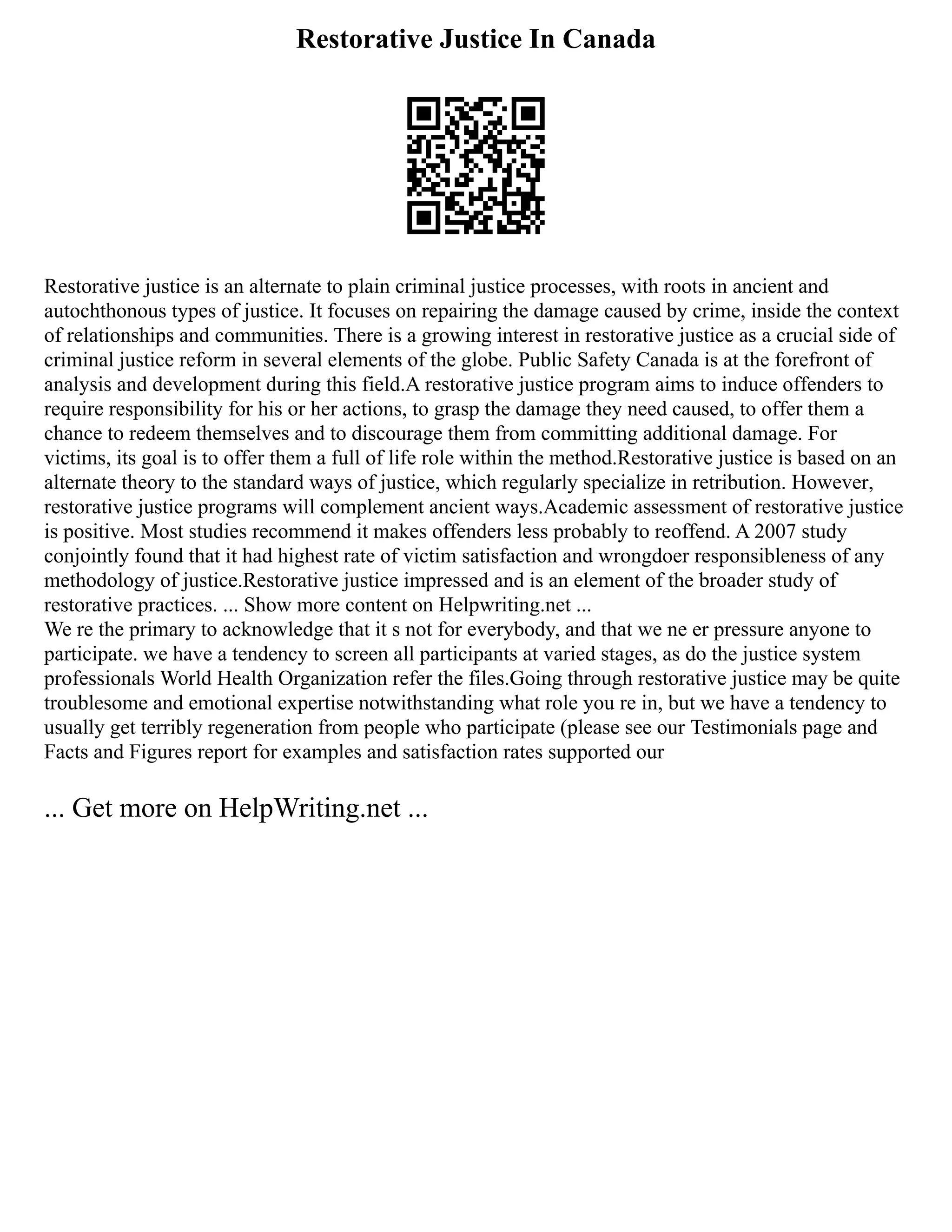 Restorative Justice In Canada
Restorative justice is an alternate to plain criminal justice processes, with roots in ancient and
autochthonous types of justice. It focuses on repairing the damage caused by crime, inside the context
of relationships and communities. There is a growing interest in restorative justice as a crucial side of
criminal justice reform in several elements of the globe. Public Safety Canada is at the forefront of
analysis and development during this field.A restorative justice program aims to induce offenders to
require responsibility for his or her actions, to grasp the damage they need caused, to offer them a
chance to redeem themselves and to discourage them from committing additional damage. For
victims, its goal is to offer them a full of life role within the method.Restorative justice is based on an
alternate theory to the standard ways of justice, which regularly specialize in retribution. However,
restorative justice programs will complement ancient ways.Academic assessment of restorative justice
is positive. Most studies recommend it makes offenders less probably to reoffend. A 2007 study
conjointly found that it had highest rate of victim satisfaction and wrongdoer responsibleness of any
methodology of justice.Restorative justice impressed and is an element of the broader study of
restorative practices. ... Show more content on Helpwriting.net ...
We re the primary to acknowledge that it s not for everybody, and that we ne er pressure anyone to
participate. we have a tendency to screen all participants at varied stages, as do the justice system
professionals World Health Organization refer the files.Going through restorative justice may be quite
troublesome and emotional expertise notwithstanding what role you re in, but we have a tendency to
usually get terribly regeneration from people who participate (please see our Testimonials page and
Facts and Figures report for examples and satisfaction rates supported our
... Get more on HelpWriting.net ...
 