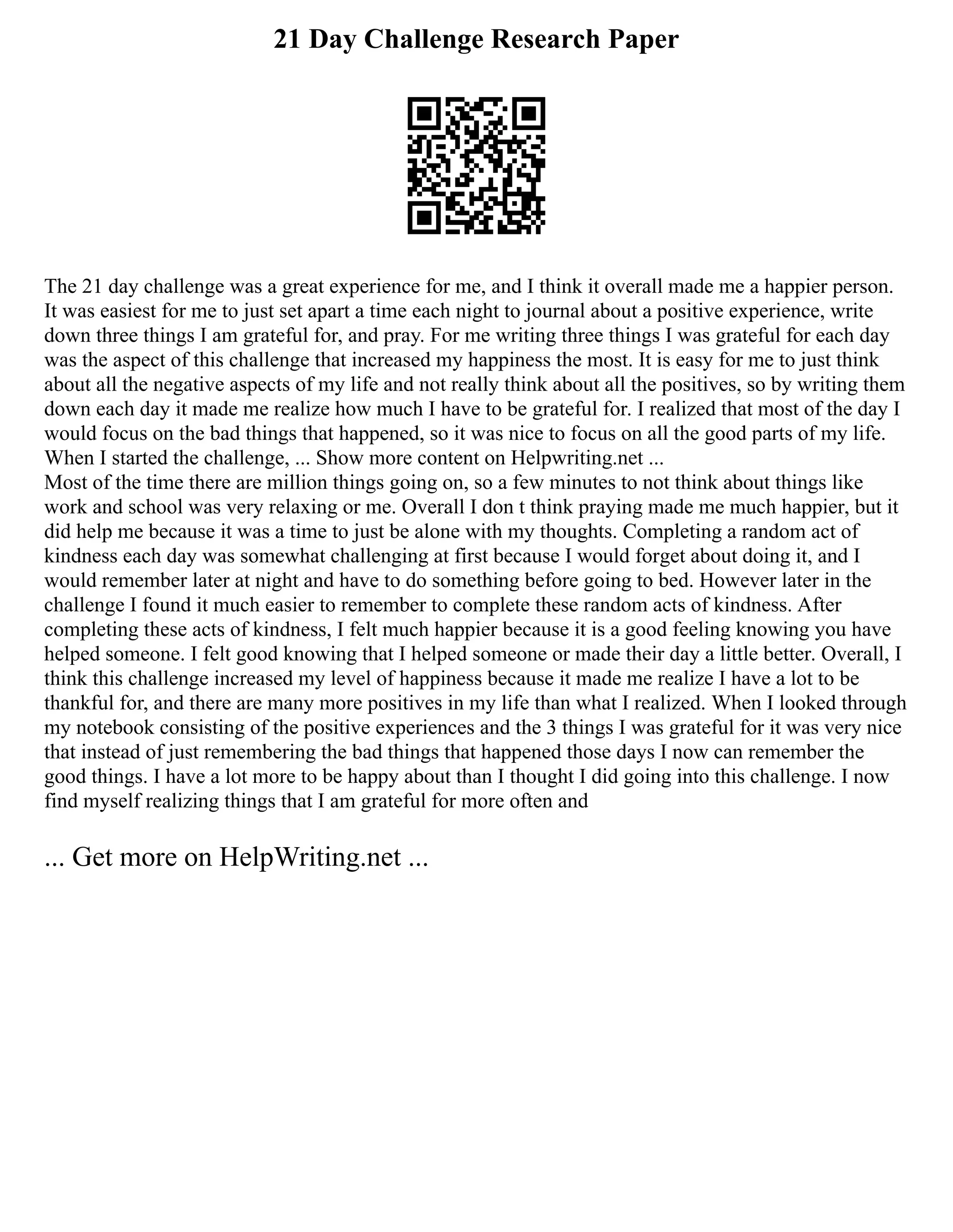 21 Day Challenge Research Paper
The 21 day challenge was a great experience for me, and I think it overall made me a happier person.
It was easiest for me to just set apart a time each night to journal about a positive experience, write
down three things I am grateful for, and pray. For me writing three things I was grateful for each day
was the aspect of this challenge that increased my happiness the most. It is easy for me to just think
about all the negative aspects of my life and not really think about all the positives, so by writing them
down each day it made me realize how much I have to be grateful for. I realized that most of the day I
would focus on the bad things that happened, so it was nice to focus on all the good parts of my life.
When I started the challenge, ... Show more content on Helpwriting.net ...
Most of the time there are million things going on, so a few minutes to not think about things like
work and school was very relaxing or me. Overall I don t think praying made me much happier, but it
did help me because it was a time to just be alone with my thoughts. Completing a random act of
kindness each day was somewhat challenging at first because I would forget about doing it, and I
would remember later at night and have to do something before going to bed. However later in the
challenge I found it much easier to remember to complete these random acts of kindness. After
completing these acts of kindness, I felt much happier because it is a good feeling knowing you have
helped someone. I felt good knowing that I helped someone or made their day a little better. Overall, I
think this challenge increased my level of happiness because it made me realize I have a lot to be
thankful for, and there are many more positives in my life than what I realized. When I looked through
my notebook consisting of the positive experiences and the 3 things I was grateful for it was very nice
that instead of just remembering the bad things that happened those days I now can remember the
good things. I have a lot more to be happy about than I thought I did going into this challenge. I now
find myself realizing things that I am grateful for more often and
... Get more on HelpWriting.net ...
 