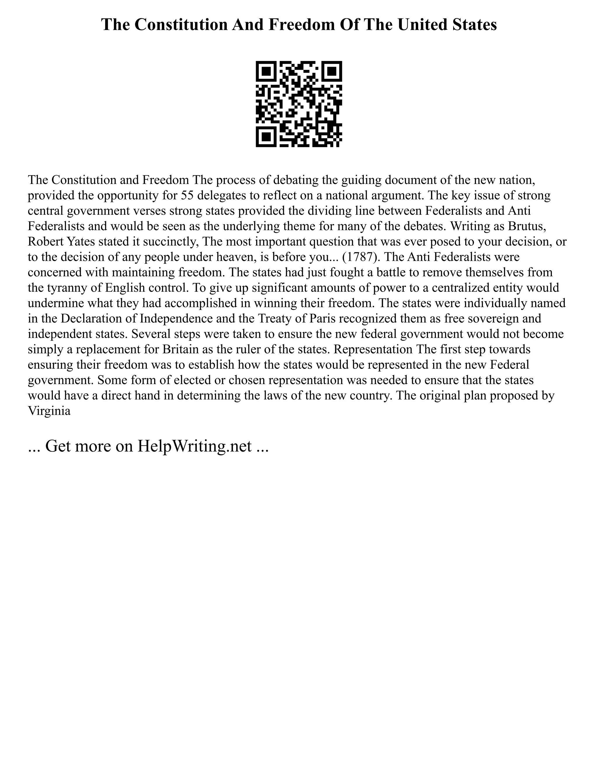The Constitution And Freedom Of The United States
The Constitution and Freedom The process of debating the guiding document of the new nation,
provided the opportunity for 55 delegates to reflect on a national argument. The key issue of strong
central government verses strong states provided the dividing line between Federalists and Anti
Federalists and would be seen as the underlying theme for many of the debates. Writing as Brutus,
Robert Yates stated it succinctly, The most important question that was ever posed to your decision, or
to the decision of any people under heaven, is before you... (1787). The Anti Federalists were
concerned with maintaining freedom. The states had just fought a battle to remove themselves from
the tyranny of English control. To give up significant amounts of power to a centralized entity would
undermine what they had accomplished in winning their freedom. The states were individually named
in the Declaration of Independence and the Treaty of Paris recognized them as free sovereign and
independent states. Several steps were taken to ensure the new federal government would not become
simply a replacement for Britain as the ruler of the states. Representation The first step towards
ensuring their freedom was to establish how the states would be represented in the new Federal
government. Some form of elected or chosen representation was needed to ensure that the states
would have a direct hand in determining the laws of the new country. The original plan proposed by
Virginia
... Get more on HelpWriting.net ...
 