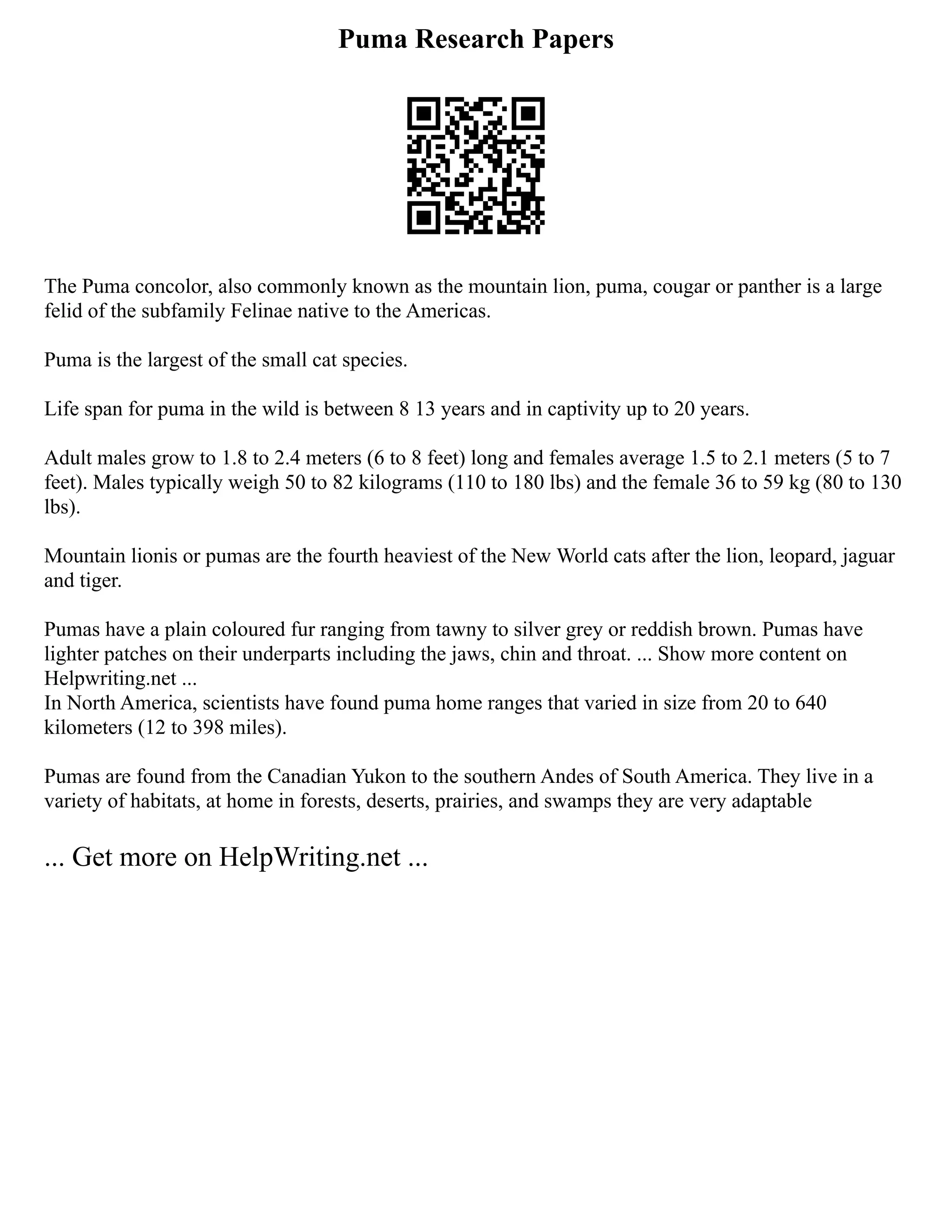 Puma Research Papers
The Puma concolor, also commonly known as the mountain lion, puma, cougar or panther is a large
felid of the subfamily Felinae native to the Americas.
Puma is the largest of the small cat species.
Life span for puma in the wild is between 8 13 years and in captivity up to 20 years.
Adult males grow to 1.8 to 2.4 meters (6 to 8 feet) long and females average 1.5 to 2.1 meters (5 to 7
feet). Males typically weigh 50 to 82 kilograms (110 to 180 lbs) and the female 36 to 59 kg (80 to 130
lbs).
Mountain lionis or pumas are the fourth heaviest of the New World cats after the lion, leopard, jaguar
and tiger.
Pumas have a plain coloured fur ranging from tawny to silver grey or reddish brown. Pumas have
lighter patches on their underparts including the jaws, chin and throat. ... Show more content on
Helpwriting.net ...
In North America, scientists have found puma home ranges that varied in size from 20 to 640
kilometers (12 to 398 miles).
Pumas are found from the Canadian Yukon to the southern Andes of South America. They live in a
variety of habitats, at home in forests, deserts, prairies, and swamps they are very adaptable
... Get more on HelpWriting.net ...
 