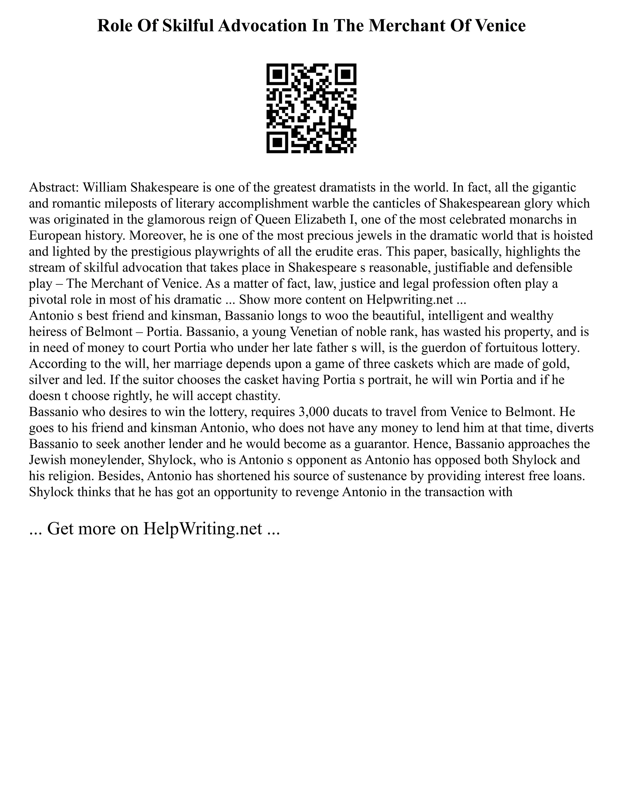 Role Of Skilful Advocation In The Merchant Of Venice
Abstract: William Shakespeare is one of the greatest dramatists in the world. In fact, all the gigantic
and romantic mileposts of literary accomplishment warble the canticles of Shakespearean glory which
was originated in the glamorous reign of Queen Elizabeth I, one of the most celebrated monarchs in
European history. Moreover, he is one of the most precious jewels in the dramatic world that is hoisted
and lighted by the prestigious playwrights of all the erudite eras. This paper, basically, highlights the
stream of skilful advocation that takes place in Shakespeare s reasonable, justifiable and defensible
play ‒ The Merchant of Venice. As a matter of fact, law, justice and legal profession often play a
pivotal role in most of his dramatic ... Show more content on Helpwriting.net ...
Antonio s best friend and kinsman, Bassanio longs to woo the beautiful, intelligent and wealthy
heiress of Belmont ‒ Portia. Bassanio, a young Venetian of noble rank, has wasted his property, and is
in need of money to court Portia who under her late father s will, is the guerdon of fortuitous lottery.
According to the will, her marriage depends upon a game of three caskets which are made of gold,
silver and led. If the suitor chooses the casket having Portia s portrait, he will win Portia and if he
doesn t choose rightly, he will accept chastity.
Bassanio who desires to win the lottery, requires 3,000 ducats to travel from Venice to Belmont. He
goes to his friend and kinsman Antonio, who does not have any money to lend him at that time, diverts
Bassanio to seek another lender and he would become as a guarantor. Hence, Bassanio approaches the
Jewish moneylender, Shylock, who is Antonio s opponent as Antonio has opposed both Shylock and
his religion. Besides, Antonio has shortened his source of sustenance by providing interest free loans.
Shylock thinks that he has got an opportunity to revenge Antonio in the transaction with
... Get more on HelpWriting.net ...
 