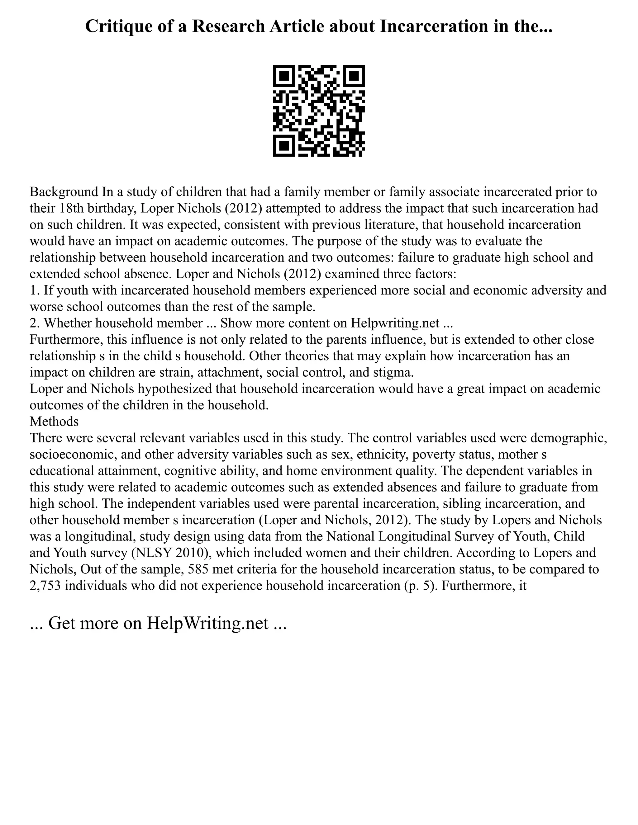 Critique of a Research Article about Incarceration in the...
Background In a study of children that had a family member or family associate incarcerated prior to
their 18th birthday, Loper Nichols (2012) attempted to address the impact that such incarceration had
on such children. It was expected, consistent with previous literature, that household incarceration
would have an impact on academic outcomes. The purpose of the study was to evaluate the
relationship between household incarceration and two outcomes: failure to graduate high school and
extended school absence. Loper and Nichols (2012) examined three factors:
1. If youth with incarcerated household members experienced more social and economic adversity and
worse school outcomes than the rest of the sample.
2. Whether household member ... Show more content on Helpwriting.net ...
Furthermore, this influence is not only related to the parents influence, but is extended to other close
relationship s in the child s household. Other theories that may explain how incarceration has an
impact on children are strain, attachment, social control, and stigma.
Loper and Nichols hypothesized that household incarceration would have a great impact on academic
outcomes of the children in the household.
Methods
There were several relevant variables used in this study. The control variables used were demographic,
socioeconomic, and other adversity variables such as sex, ethnicity, poverty status, mother s
educational attainment, cognitive ability, and home environment quality. The dependent variables in
this study were related to academic outcomes such as extended absences and failure to graduate from
high school. The independent variables used were parental incarceration, sibling incarceration, and
other household member s incarceration (Loper and Nichols, 2012). The study by Lopers and Nichols
was a longitudinal, study design using data from the National Longitudinal Survey of Youth, Child
and Youth survey (NLSY 2010), which included women and their children. According to Lopers and
Nichols, Out of the sample, 585 met criteria for the household incarceration status, to be compared to
2,753 individuals who did not experience household incarceration (p. 5). Furthermore, it
... Get more on HelpWriting.net ...
 