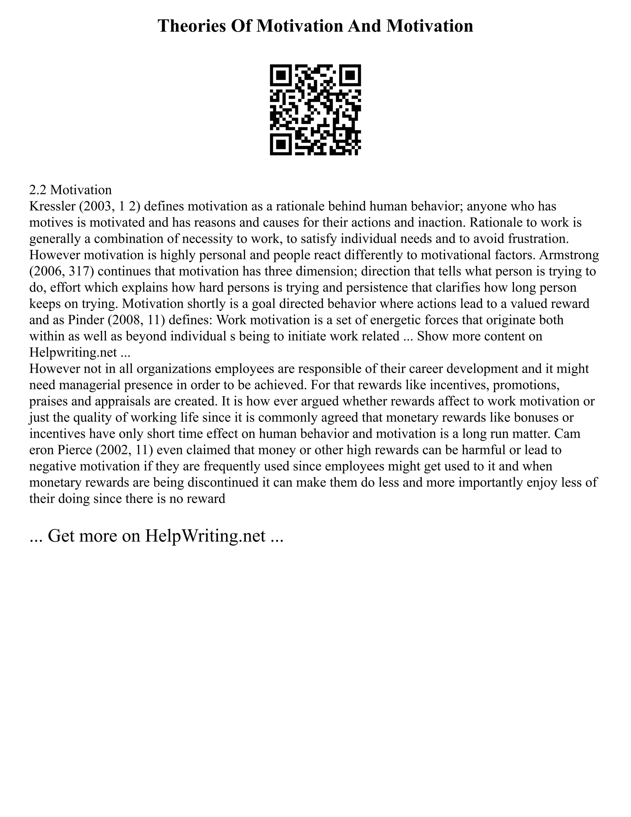 Theories Of Motivation And Motivation
2.2 Motivation
Kressler (2003, 1 2) defines motivation as a rationale behind human behavior; anyone who has
motives is motivated and has reasons and causes for their actions and inaction. Rationale to work is
generally a combination of necessity to work, to satisfy individual needs and to avoid frustration.
However motivation is highly personal and people react differently to motivational factors. Armstrong
(2006, 317) continues that motivation has three dimension; direction that tells what person is trying to
do, effort which explains how hard persons is trying and persistence that clarifies how long person
keeps on trying. Motivation shortly is a goal directed behavior where actions lead to a valued reward
and as Pinder (2008, 11) defines: Work motivation is a set of energetic forces that originate both
within as well as beyond individual s being to initiate work related ... Show more content on
Helpwriting.net ...
However not in all organizations employees are responsible of their career development and it might
need managerial presence in order to be achieved. For that rewards like incentives, promotions,
praises and appraisals are created. It is how ever argued whether rewards affect to work motivation or
just the quality of working life since it is commonly agreed that monetary rewards like bonuses or
incentives have only short time effect on human behavior and motivation is a long run matter. Cam
eron Pierce (2002, 11) even claimed that money or other high rewards can be harmful or lead to
negative motivation if they are frequently used since employees might get used to it and when
monetary rewards are being discontinued it can make them do less and more importantly enjoy less of
their doing since there is no reward
... Get more on HelpWriting.net ...
 