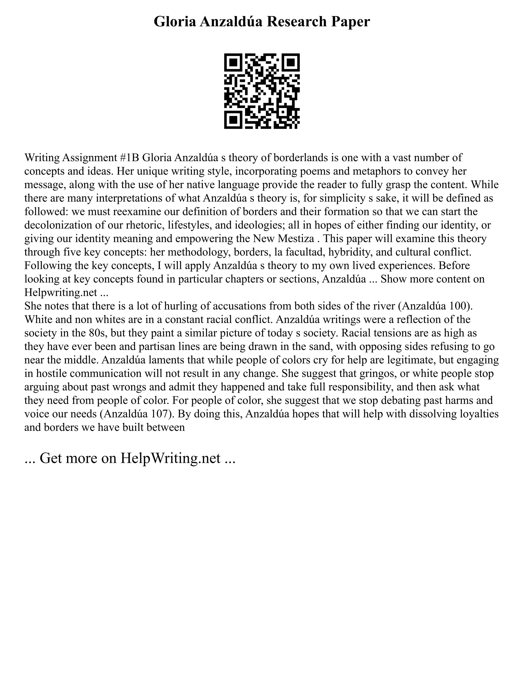 Gloria Anzaldúa Research Paper
Writing Assignment #1B Gloria Anzaldúa s theory of borderlands is one with a vast number of
concepts and ideas. Her unique writing style, incorporating poems and metaphors to convey her
message, along with the use of her native language provide the reader to fully grasp the content. While
there are many interpretations of what Anzaldúa s theory is, for simplicity s sake, it will be defined as
followed: we must reexamine our definition of borders and their formation so that we can start the
decolonization of our rhetoric, lifestyles, and ideologies; all in hopes of either finding our identity, or
giving our identity meaning and empowering the New Mestiza . This paper will examine this theory
through five key concepts: her methodology, borders, la facultad, hybridity, and cultural conflict.
Following the key concepts, I will apply Anzaldúa s theory to my own lived experiences. Before
looking at key concepts found in particular chapters or sections, Anzaldúa ... Show more content on
Helpwriting.net ...
She notes that there is a lot of hurling of accusations from both sides of the river (Anzaldúa 100).
White and non whites are in a constant racial conflict. Anzaldúa writings were a reflection of the
society in the 80s, but they paint a similar picture of today s society. Racial tensions are as high as
they have ever been and partisan lines are being drawn in the sand, with opposing sides refusing to go
near the middle. Anzaldúa laments that while people of colors cry for help are legitimate, but engaging
in hostile communication will not result in any change. She suggest that gringos, or white people stop
arguing about past wrongs and admit they happened and take full responsibility, and then ask what
they need from people of color. For people of color, she suggest that we stop debating past harms and
voice our needs (Anzaldúa 107). By doing this, Anzaldúa hopes that will help with dissolving loyalties
and borders we have built between
... Get more on HelpWriting.net ...
 