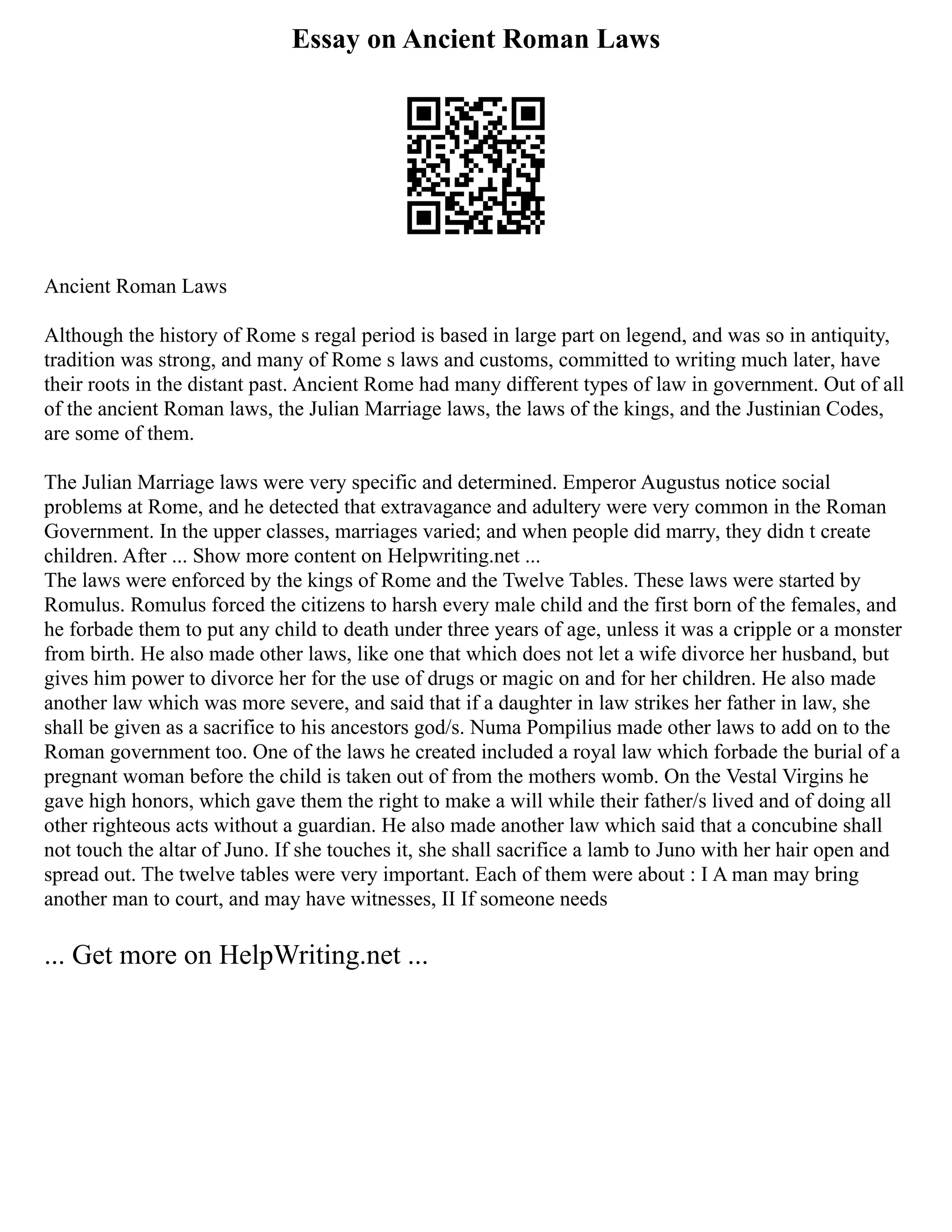 Essay on Ancient Roman Laws
Ancient Roman Laws
Although the history of Rome s regal period is based in large part on legend, and was so in antiquity,
tradition was strong, and many of Rome s laws and customs, committed to writing much later, have
their roots in the distant past. Ancient Rome had many different types of law in government. Out of all
of the ancient Roman laws, the Julian Marriage laws, the laws of the kings, and the Justinian Codes,
are some of them.
The Julian Marriage laws were very specific and determined. Emperor Augustus notice social
problems at Rome, and he detected that extravagance and adultery were very common in the Roman
Government. In the upper classes, marriages varied; and when people did marry, they didn t create
children. After ... Show more content on Helpwriting.net ...
The laws were enforced by the kings of Rome and the Twelve Tables. These laws were started by
Romulus. Romulus forced the citizens to harsh every male child and the first born of the females, and
he forbade them to put any child to death under three years of age, unless it was a cripple or a monster
from birth. He also made other laws, like one that which does not let a wife divorce her husband, but
gives him power to divorce her for the use of drugs or magic on and for her children. He also made
another law which was more severe, and said that if a daughter in law strikes her father in law, she
shall be given as a sacrifice to his ancestors god/s. Numa Pompilius made other laws to add on to the
Roman government too. One of the laws he created included a royal law which forbade the burial of a
pregnant woman before the child is taken out of from the mothers womb. On the Vestal Virgins he
gave high honors, which gave them the right to make a will while their father/s lived and of doing all
other righteous acts without a guardian. He also made another law which said that a concubine shall
not touch the altar of Juno. If she touches it, she shall sacrifice a lamb to Juno with her hair open and
spread out. The twelve tables were very important. Each of them were about : I A man may bring
another man to court, and may have witnesses, II If someone needs
... Get more on HelpWriting.net ...
 