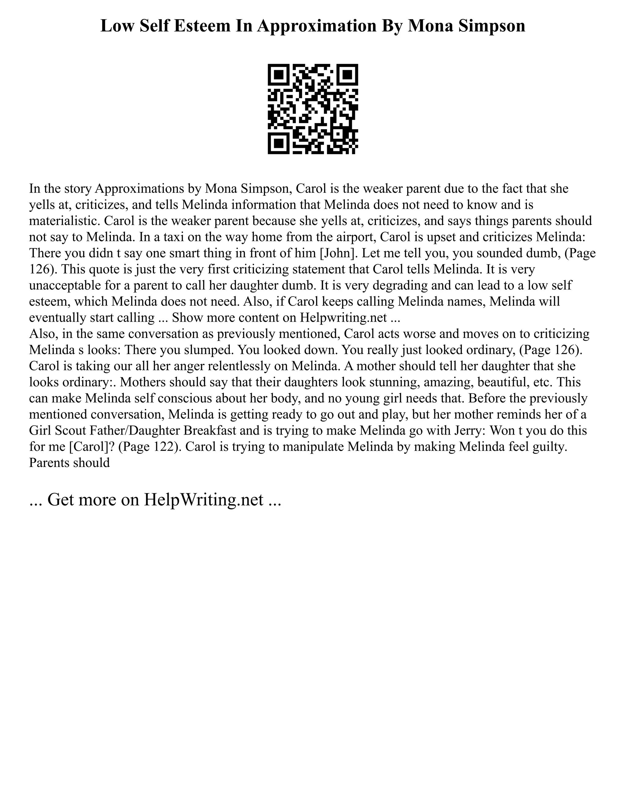 Low Self Esteem In Approximation By Mona Simpson
In the story Approximations by Mona Simpson, Carol is the weaker parent due to the fact that she
yells at, criticizes, and tells Melinda information that Melinda does not need to know and is
materialistic. Carol is the weaker parent because she yells at, criticizes, and says things parents should
not say to Melinda. In a taxi on the way home from the airport, Carol is upset and criticizes Melinda:
There you didn t say one smart thing in front of him [John]. Let me tell you, you sounded dumb, (Page
126). This quote is just the very first criticizing statement that Carol tells Melinda. It is very
unacceptable for a parent to call her daughter dumb. It is very degrading and can lead to a low self
esteem, which Melinda does not need. Also, if Carol keeps calling Melinda names, Melinda will
eventually start calling ... Show more content on Helpwriting.net ...
Also, in the same conversation as previously mentioned, Carol acts worse and moves on to criticizing
Melinda s looks: There you slumped. You looked down. You really just looked ordinary, (Page 126).
Carol is taking our all her anger relentlessly on Melinda. A mother should tell her daughter that she
looks ordinary:. Mothers should say that their daughters look stunning, amazing, beautiful, etc. This
can make Melinda self conscious about her body, and no young girl needs that. Before the previously
mentioned conversation, Melinda is getting ready to go out and play, but her mother reminds her of a
Girl Scout Father/Daughter Breakfast and is trying to make Melinda go with Jerry: Won t you do this
for me [Carol]? (Page 122). Carol is trying to manipulate Melinda by making Melinda feel guilty.
Parents should
... Get more on HelpWriting.net ...
 