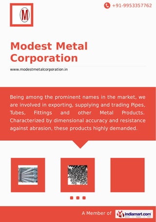 +91-9953357762
A Member of
Modest Metal
Corporation
www.modestmetalcorporation.in
Being among the prominent names in the market, we
are involved in exporting, supplying and trading Pipes,
Tubes, Fittings and other Metal Products.
Characterized by dimensional accuracy and resistance
against abrasion, these products highly demanded.
 