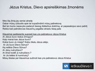 Jėzus Kristus, Dievo apsireiškimas žmonėms
Mes šią žinią jau seniai atradę
Dabar mūsų užduotis apie tai supažindinti mūsų pašnekovą
Bet tai mums nepavyks padaryti tiesiog išdėsčius doktriną, ar papasakojus savo patirtį
Reikia kad pašnekovas klausimų pagalba atrastu tiesą pats
Klausimai padėsiantis suprasti kas yra pašnekovui Jėzus Kristus
Ar Jėzus buvo realus žmogus?
Kaip manai kas Jėzus buvo?
Kokia buvo Jo misija? Kokiu tikslu Jėzus atėjo.
Ar Jis buvo Dievo Sūnus?
Ką reiškia Dievo Sūnus?
Ar Jėzų nukryžiavo?
Ar žinai kodėl Jį nukryžiavo.?
Ar Jis kėlėsi iš numirusių?
Mūsų tikslas per klausimus sužinoti kas yra pašnekovui Jėzus Kristus
 
