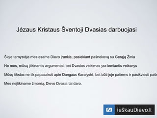 Jėzaus Kristaus Šventoji Dvasias darbuojasi
Šioje tarnystėje mes esame Dievo įrankis, pasiekiant pašnekovą su Gerąją Žinia
Ne mes, mūsų įtikinantis argumentai, bet Dvasios veikimas yra lemiantis veiksnys
Mūsų tikslas ne tik papasakoti apie Dangaus Karalystė, bet būti joje patiems ir pasikviesti pašn
Mes neįtikiname žmonių, Dievo Dvasia tai daro.
 