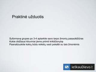Praktinė užduotis
Suformavę grupes po 3-4 aptarkite savo tarpo žmonių pasaulėžiūras
Kokie didžiausi kliuviniai jiems priimti krikščionybę
Paanalizuokite kokių būdu reikėtų vesti pokalbi su tais žmonėmis
 