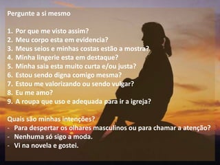 11
Pergunte a si mesmo
1. Por que me visto assim?
2. Meu corpo esta em evidencia?
3. Meus seios e minhas costas estão a mostra?
4. Minha lingerie esta em destaque?
5. Minha saia esta muito curta e/ou justa?
6. Estou sendo digna comigo mesma?
7. Estou me valorizando ou sendo vulgar?
8. Eu me amo?
9. A roupa que uso e adequada para ir a igreja?
Quais são minhas intenções?
- Para despertar os olhares masculinos ou para chamar a atenção?
- Nenhuma só sigo a moda.
- Vi na novela e gostei.
 