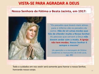 13
Todo o cuidados em nos vestir será somente para honrar o nosso Senhor,
honrando nosso corpo.
VISTA-SE PARA AGRADAR A DEUS
 